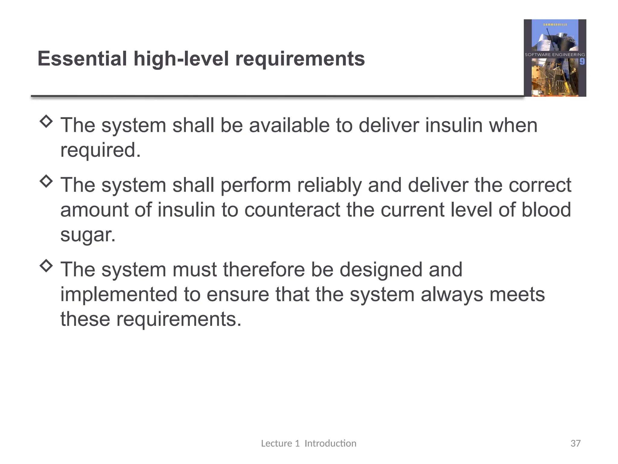 Essential high-level requirements
 The system shall be available to deliver insulin when
required.
 The system shall perform reliably and deliver the correct
amount of insulin to counteract the current level of blood
sugar.
 The system must therefore be designed and
implemented to ensure that the system always meets
these requirements.
Lecture 1 Introduction 37
 