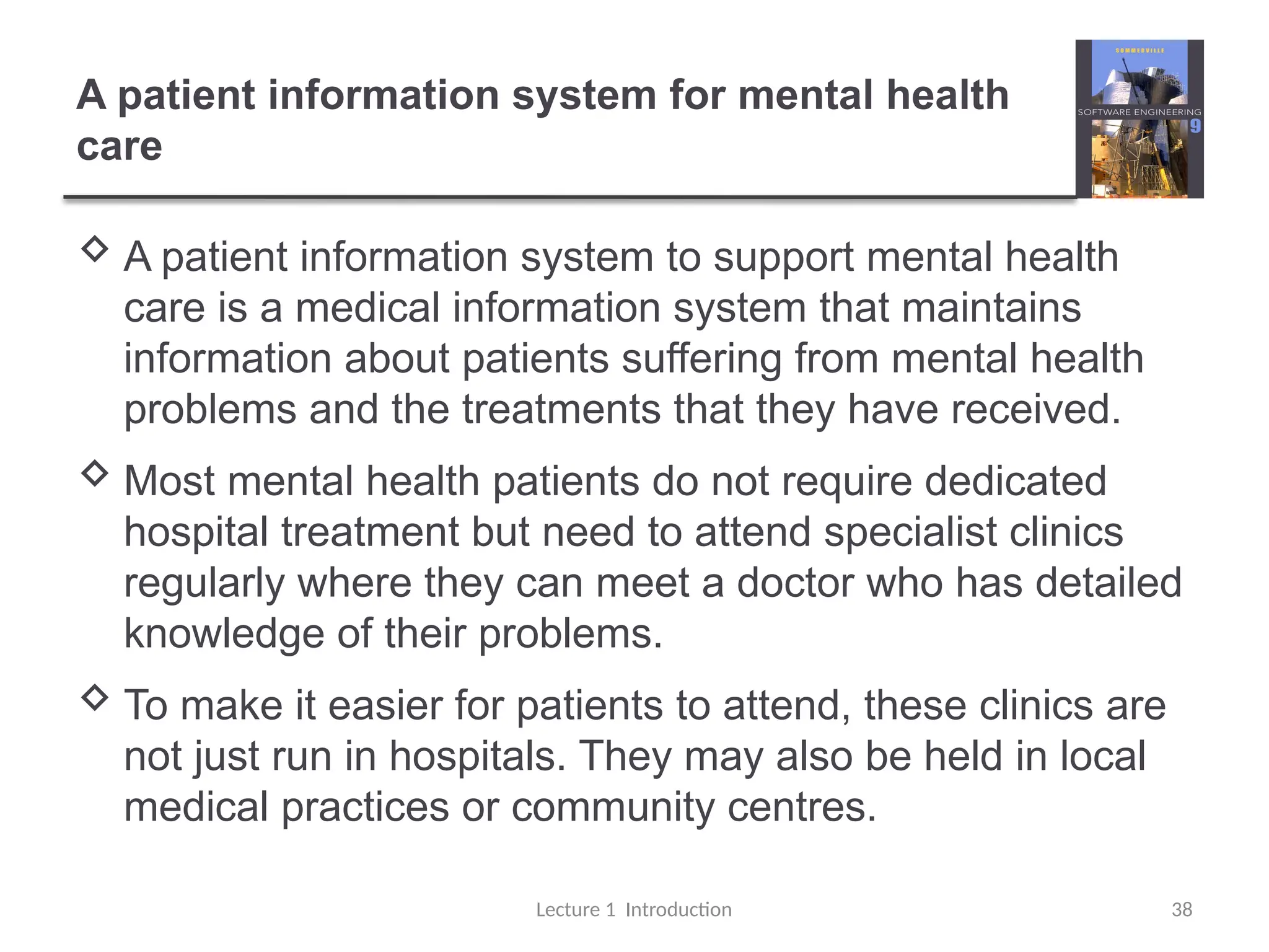 A patient information system for mental health
care
 A patient information system to support mental health
care is a medical information system that maintains
information about patients suffering from mental health
problems and the treatments that they have received.
 Most mental health patients do not require dedicated
hospital treatment but need to attend specialist clinics
regularly where they can meet a doctor who has detailed
knowledge of their problems.
 To make it easier for patients to attend, these clinics are
not just run in hospitals. They may also be held in local
medical practices or community centres.
Lecture 1 Introduction 38
 