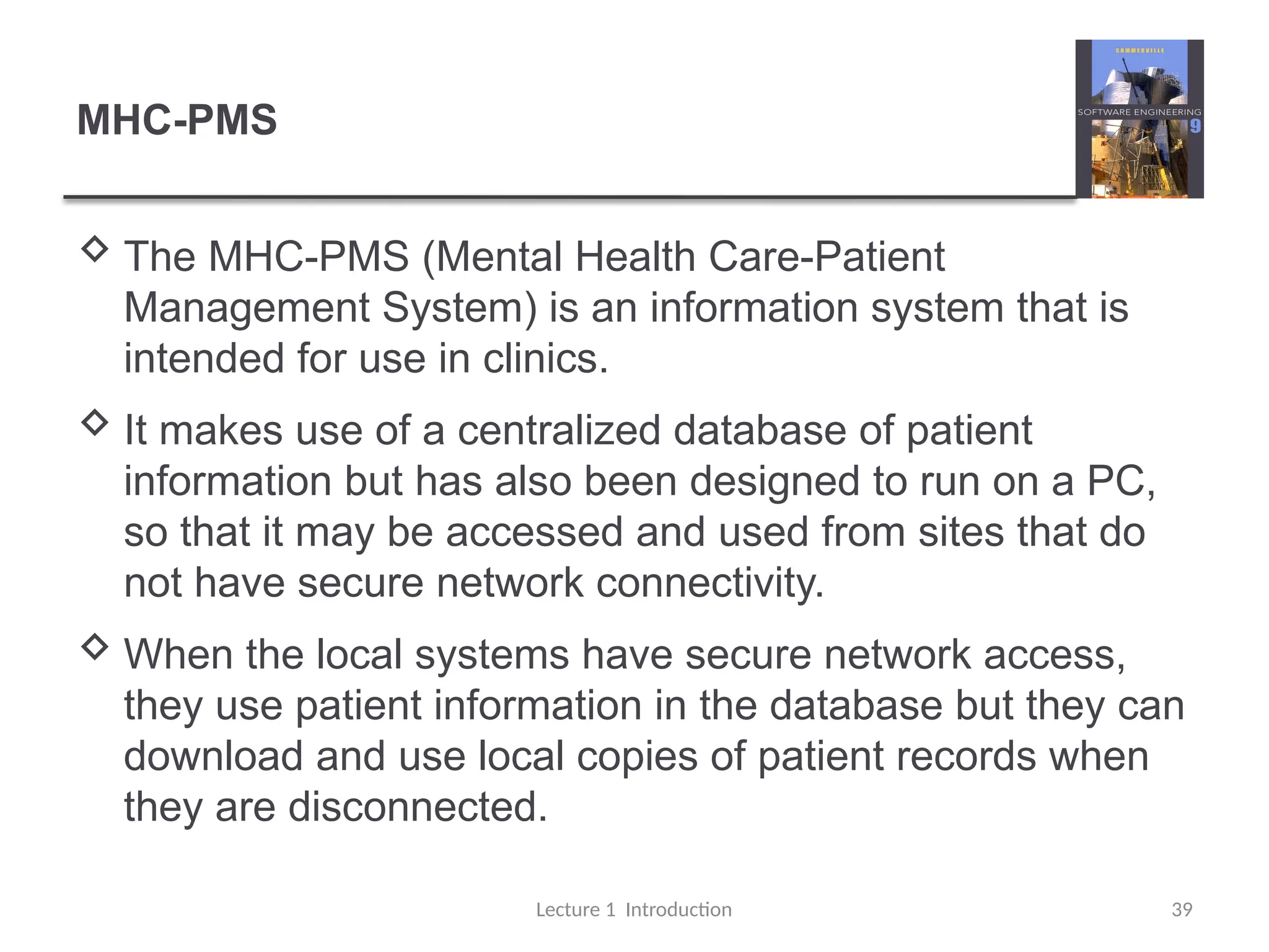 MHC-PMS
 The MHC-PMS (Mental Health Care-Patient
Management System) is an information system that is
intended for use in clinics.
 It makes use of a centralized database of patient
information but has also been designed to run on a PC,
so that it may be accessed and used from sites that do
not have secure network connectivity.
 When the local systems have secure network access,
they use patient information in the database but they can
download and use local copies of patient records when
they are disconnected.
Lecture 1 Introduction 39
 