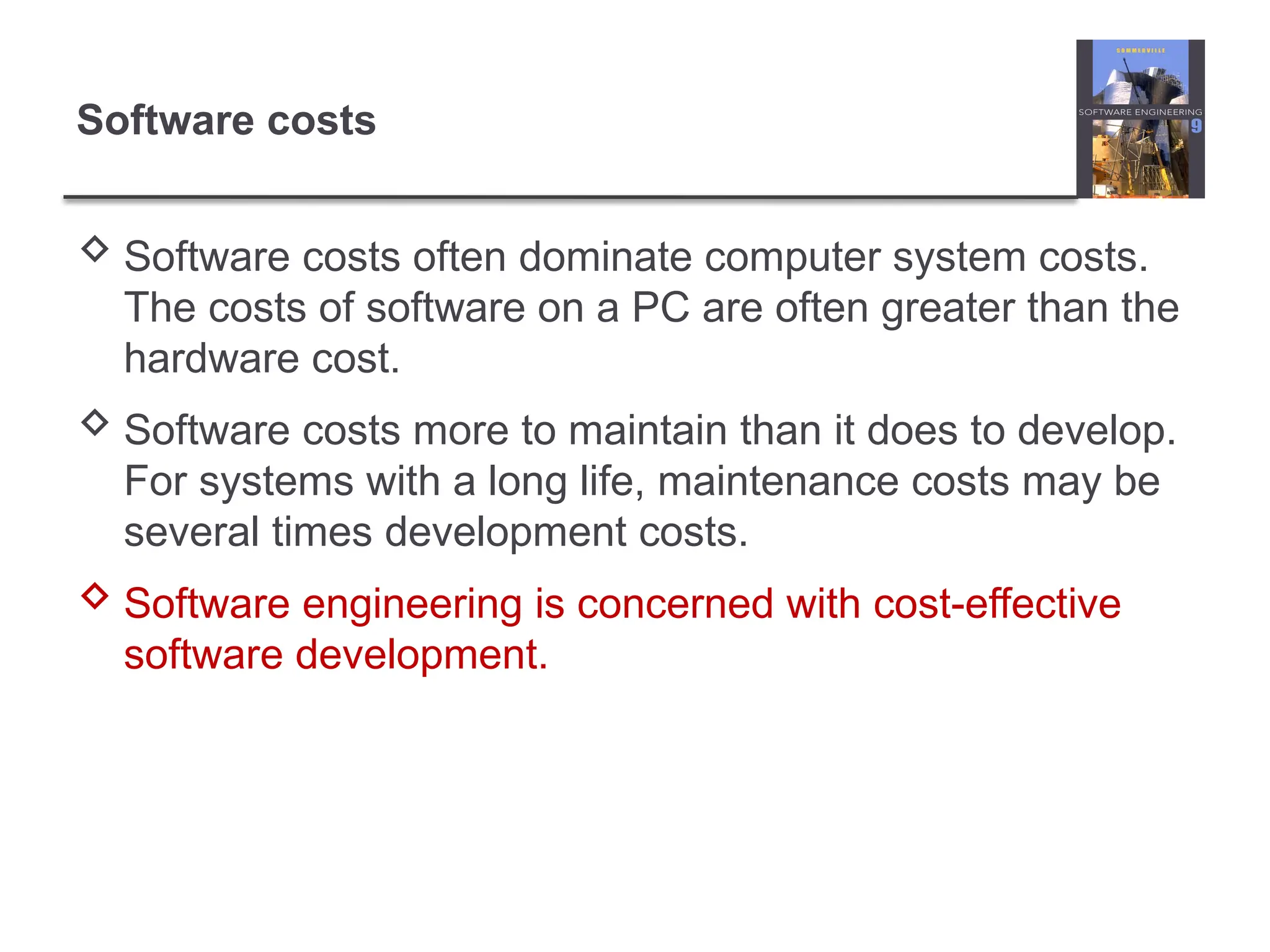 Software costs
 Software costs often dominate computer system costs.
The costs of software on a PC are often greater than the
hardware cost.
 Software costs more to maintain than it does to develop.
For systems with a long life, maintenance costs may be
several times development costs.
 Software engineering is concerned with cost-effective
software development.
 