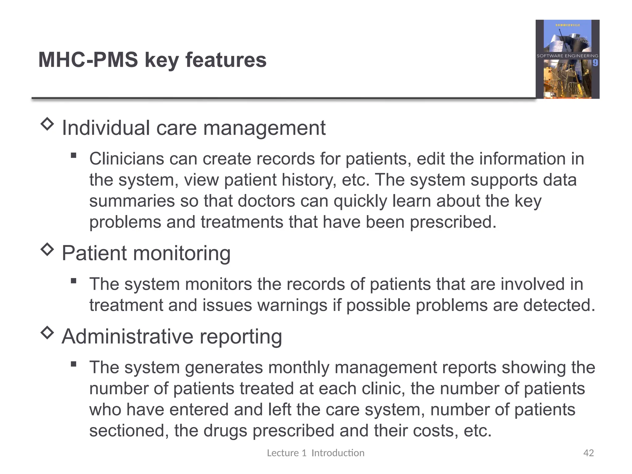 MHC-PMS key features
 Individual care management
 Clinicians can create records for patients, edit the information in
the system, view patient history, etc. The system supports data
summaries so that doctors can quickly learn about the key
problems and treatments that have been prescribed.
 Patient monitoring
 The system monitors the records of patients that are involved in
treatment and issues warnings if possible problems are detected.
 Administrative reporting
 The system generates monthly management reports showing the
number of patients treated at each clinic, the number of patients
who have entered and left the care system, number of patients
sectioned, the drugs prescribed and their costs, etc.
Lecture 1 Introduction 42
 