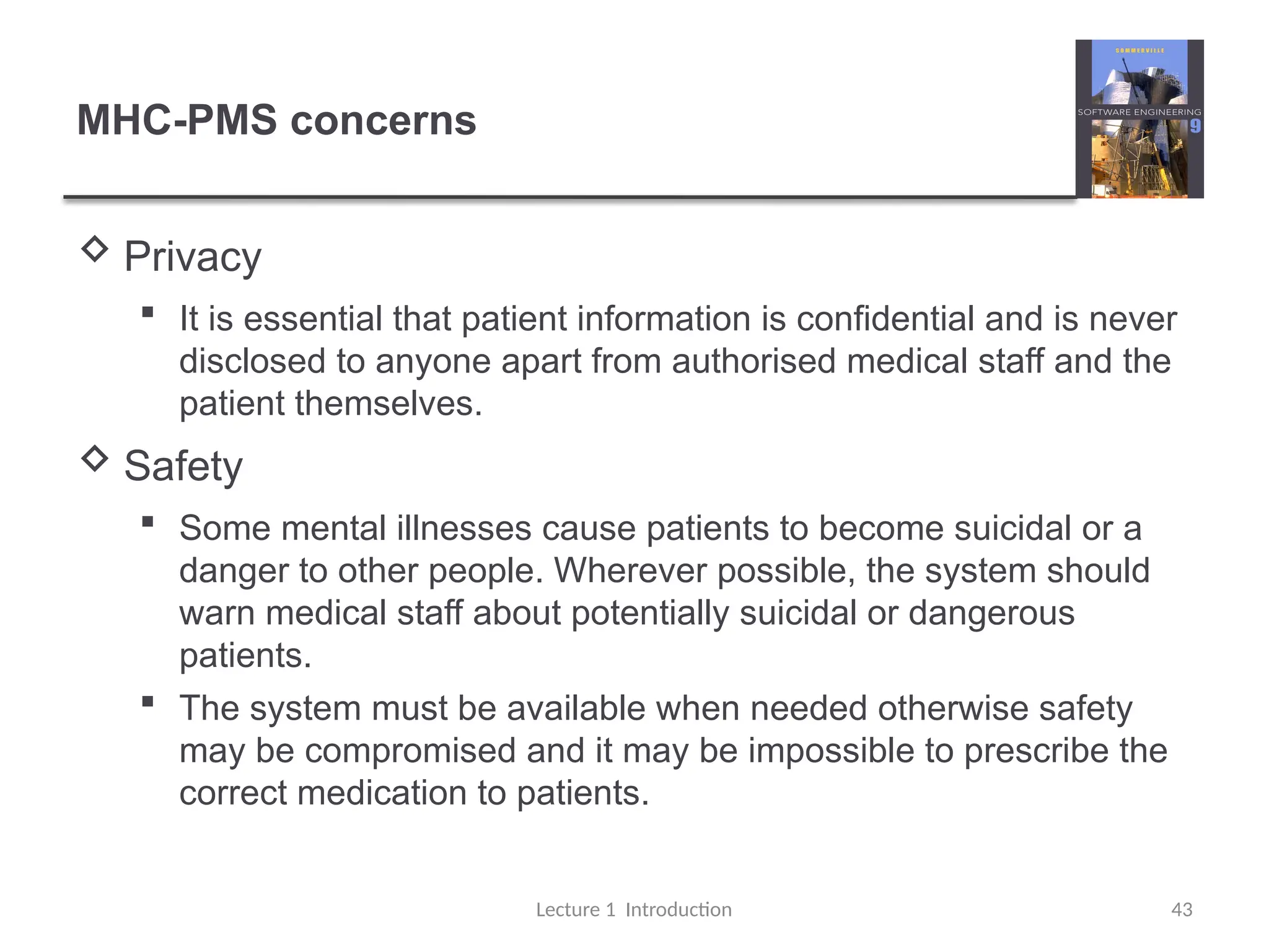 MHC-PMS concerns
 Privacy
 It is essential that patient information is confidential and is never
disclosed to anyone apart from authorised medical staff and the
patient themselves.
 Safety
 Some mental illnesses cause patients to become suicidal or a
danger to other people. Wherever possible, the system should
warn medical staff about potentially suicidal or dangerous
patients.
 The system must be available when needed otherwise safety
may be compromised and it may be impossible to prescribe the
correct medication to patients.
Lecture 1 Introduction 43
 