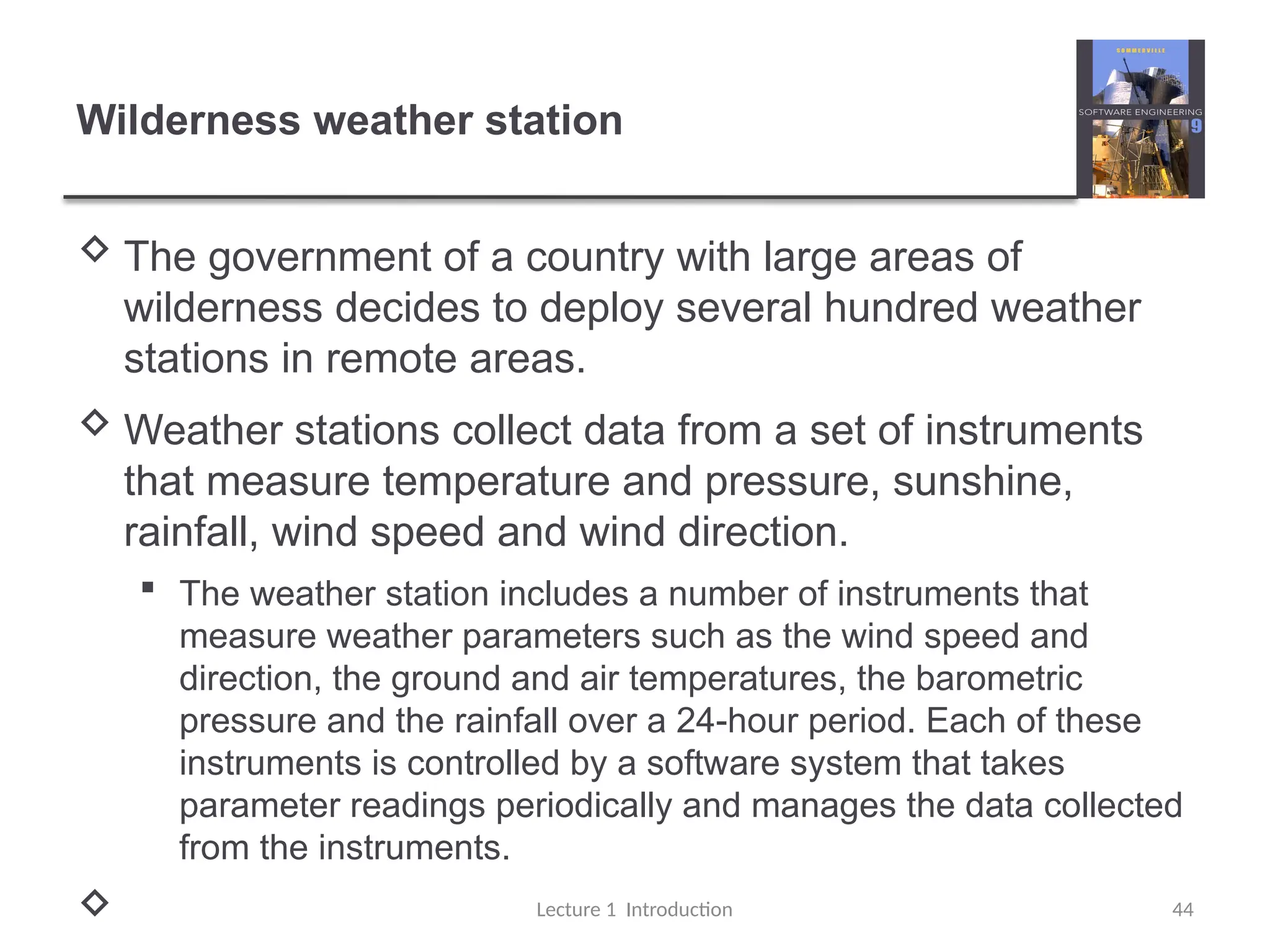 Wilderness weather station
 The government of a country with large areas of
wilderness decides to deploy several hundred weather
stations in remote areas.
 Weather stations collect data from a set of instruments
that measure temperature and pressure, sunshine,
rainfall, wind speed and wind direction.
 The weather station includes a number of instruments that
measure weather parameters such as the wind speed and
direction, the ground and air temperatures, the barometric
pressure and the rainfall over a 24-hour period. Each of these
instruments is controlled by a software system that takes
parameter readings periodically and manages the data collected
from the instruments.
 Lecture 1 Introduction 44
 