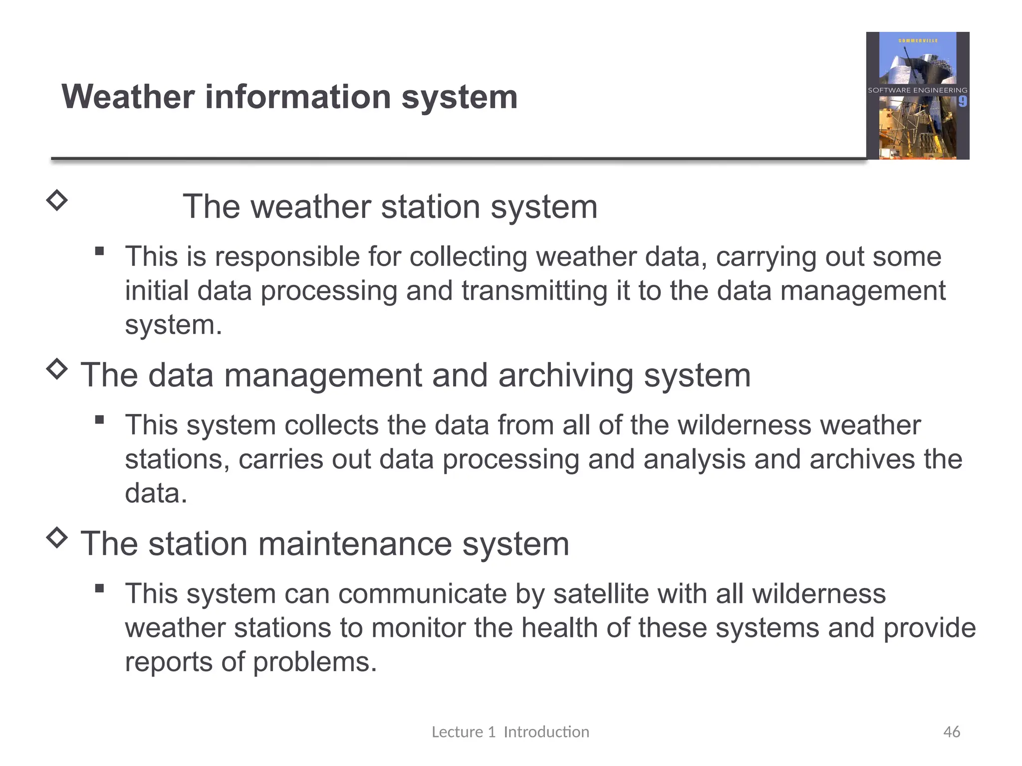 Weather information system
 The weather station system
 This is responsible for collecting weather data, carrying out some
initial data processing and transmitting it to the data management
system.
 The data management and archiving system
 This system collects the data from all of the wilderness weather
stations, carries out data processing and analysis and archives the
data.
 The station maintenance system
 This system can communicate by satellite with all wilderness
weather stations to monitor the health of these systems and provide
reports of problems.
Lecture 1 Introduction 46
 