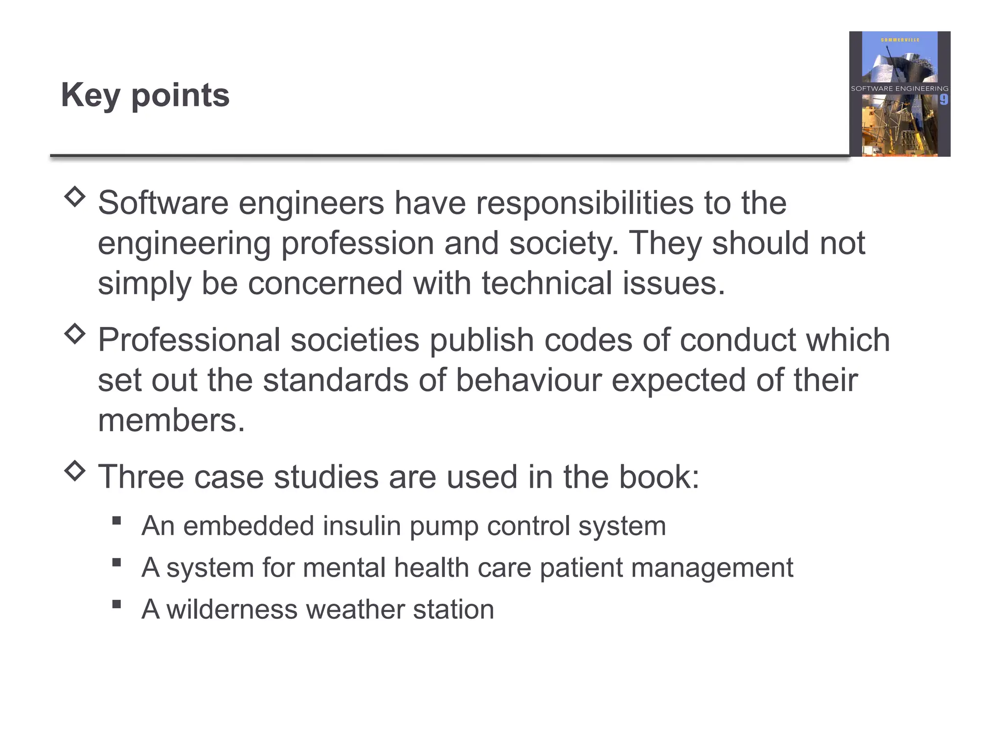 Key points
 Software engineers have responsibilities to the
engineering profession and society. They should not
simply be concerned with technical issues.
 Professional societies publish codes of conduct which
set out the standards of behaviour expected of their
members.
 Three case studies are used in the book:
 An embedded insulin pump control system
 A system for mental health care patient management
 A wilderness weather station
 