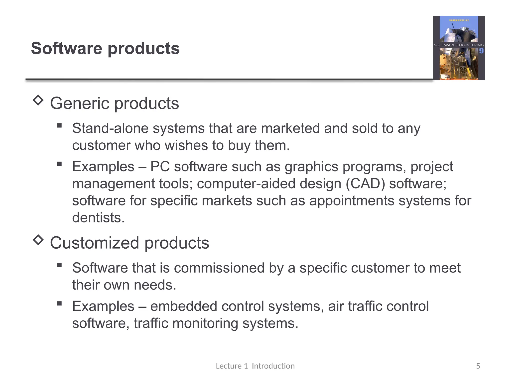 Software products
 Generic products
 Stand-alone systems that are marketed and sold to any
customer who wishes to buy them.
 Examples – PC software such as graphics programs, project
management tools; computer-aided design (CAD) software;
software for specific markets such as appointments systems for
dentists.
 Customized products
 Software that is commissioned by a specific customer to meet
their own needs.
 Examples – embedded control systems, air traffic control
software, traffic monitoring systems.
Lecture 1 Introduction 5
 