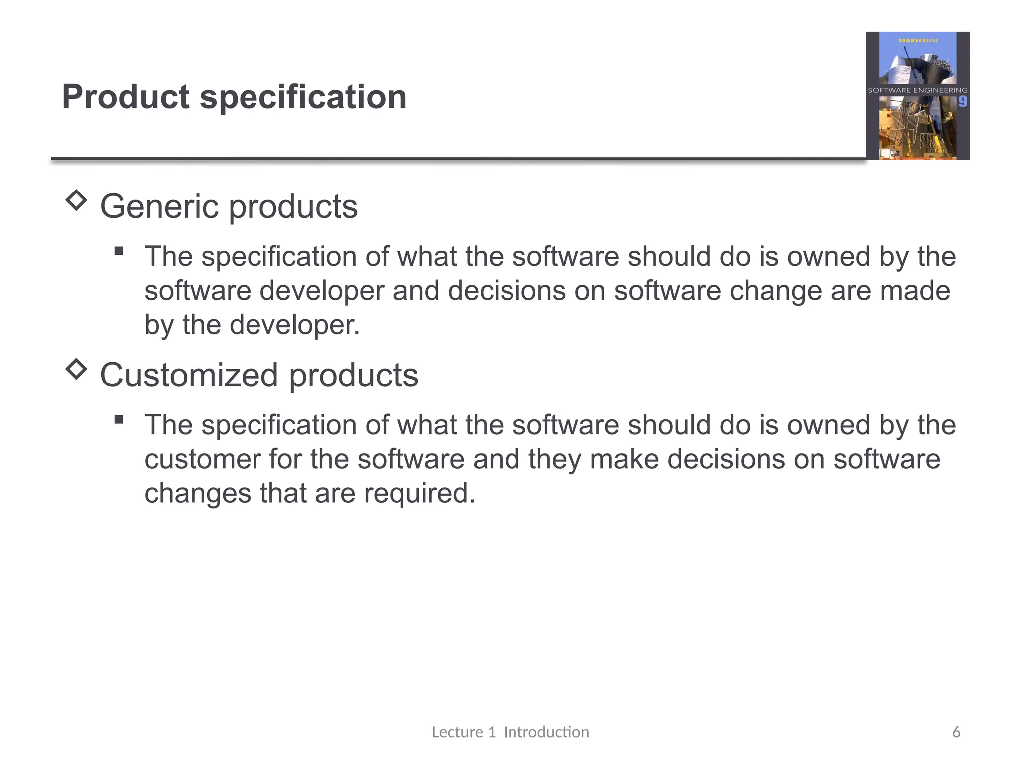 Product specification
 Generic products
 The specification of what the software should do is owned by the
software developer and decisions on software change are made
by the developer.
 Customized products
 The specification of what the software should do is owned by the
customer for the software and they make decisions on software
changes that are required.
Lecture 1 Introduction 6
 