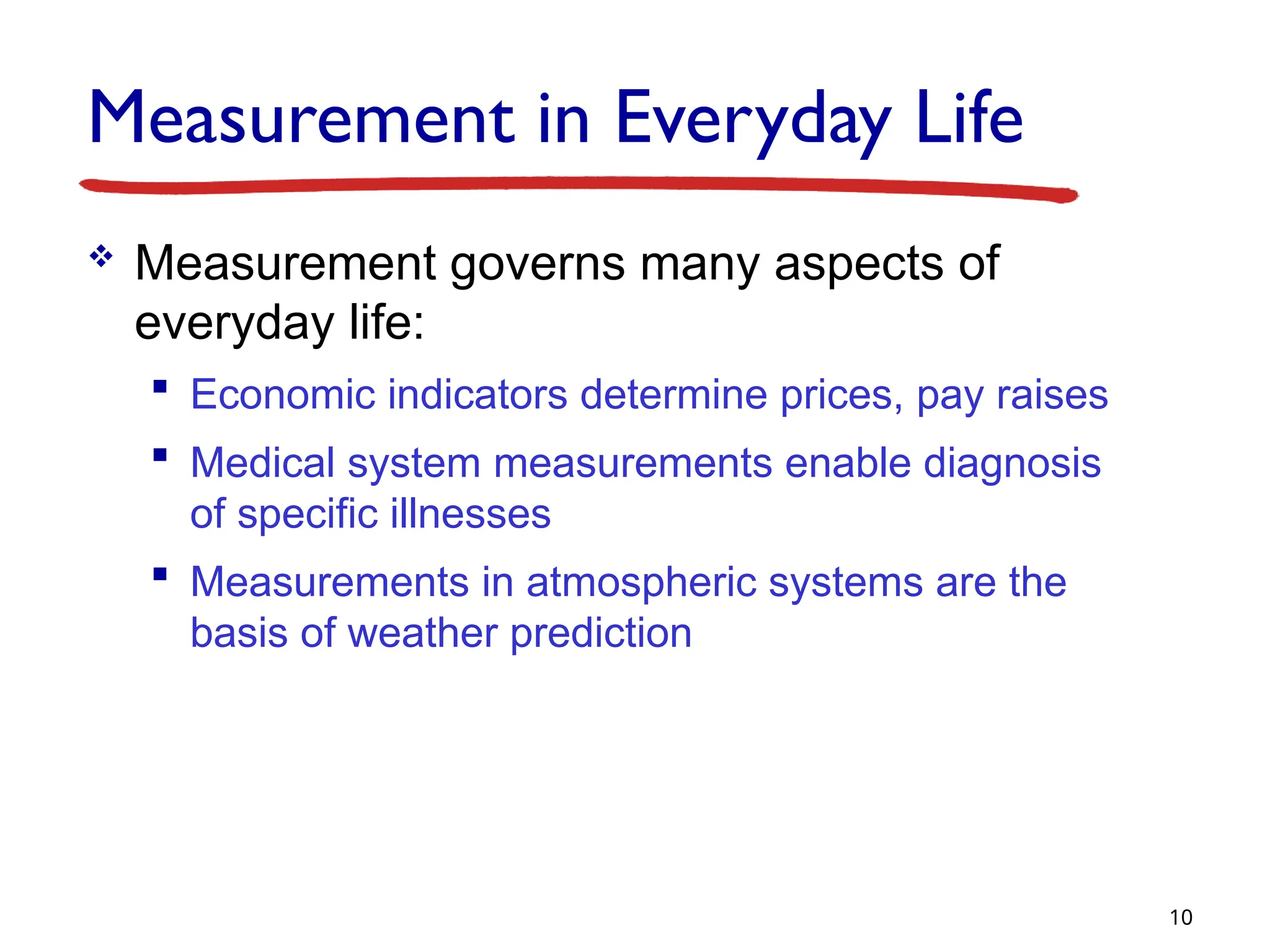 Measurement in Everyday Life
 Measurement governs many aspects of
everyday life:
 Economic indicators determine prices, pay raises
 Medical system measurements enable diagnosis
of specific illnesses
 Measurements in atmospheric systems are the
basis of weather prediction
10
 
