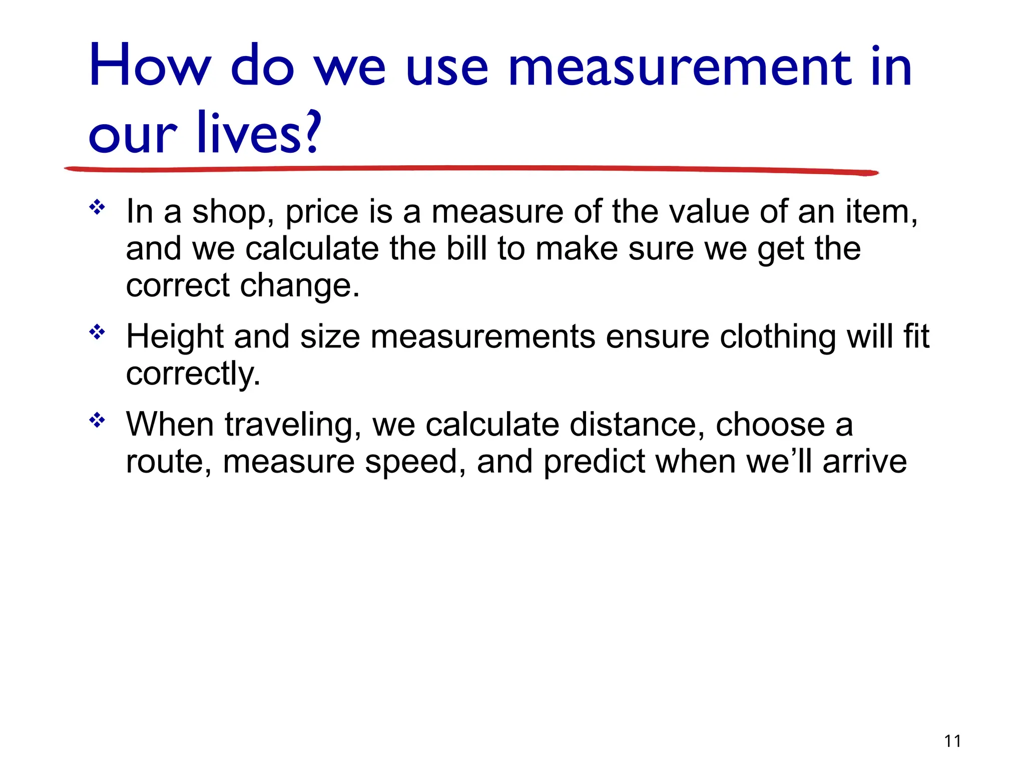 How do we use measurement in
our lives?
 In a shop, price is a measure of the value of an item,
and we calculate the bill to make sure we get the
correct change.
 Height and size measurements ensure clothing will fit
correctly.
 When traveling, we calculate distance, choose a
route, measure speed, and predict when we’ll arrive
11
 