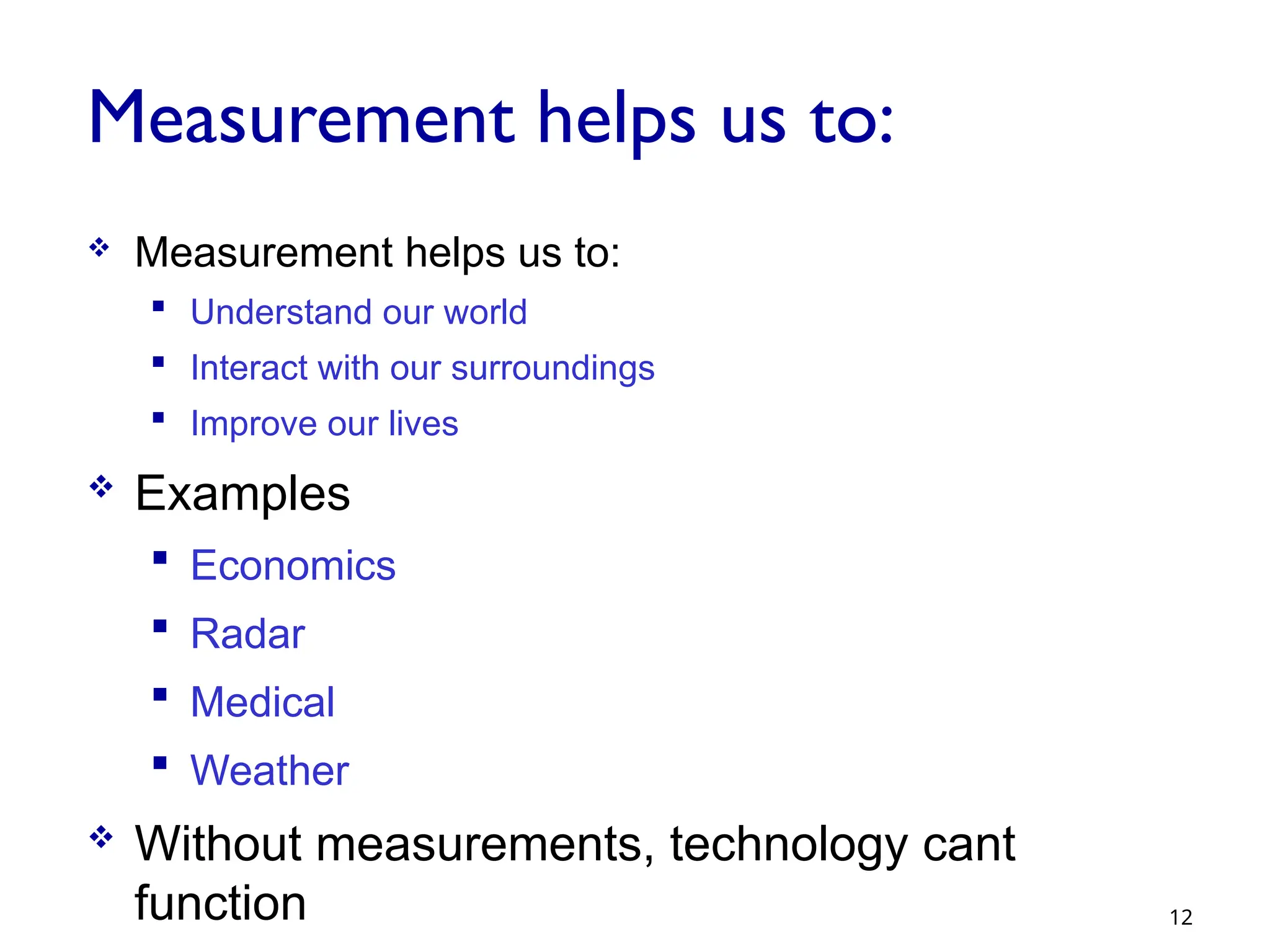 Measurement helps us to:
 Measurement helps us to:
 Understand our world
 Interact with our surroundings
 Improve our lives
 Examples
 Economics
 Radar
 Medical
 Weather
 Without measurements, technology cant
function 12
 