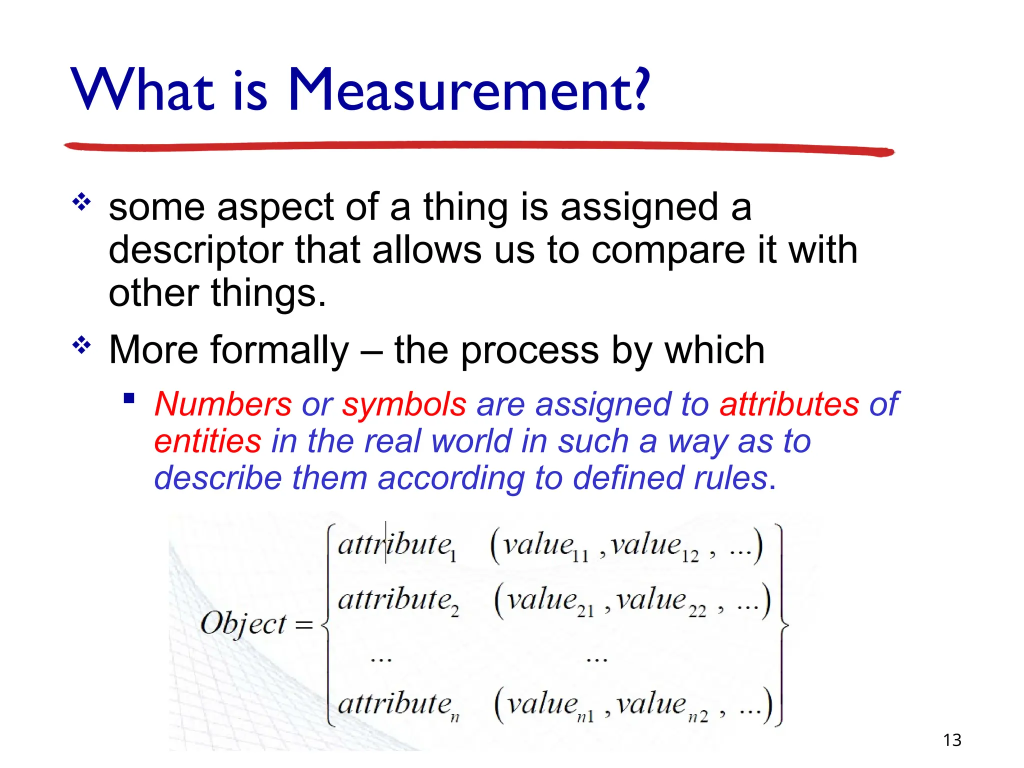 What is Measurement?
 some aspect of a thing is assigned a
descriptor that allows us to compare it with
other things.
 More formally – the process by which
 Numbers or symbols are assigned to attributes of
entities in the real world in such a way as to
describe them according to defined rules.
13
 