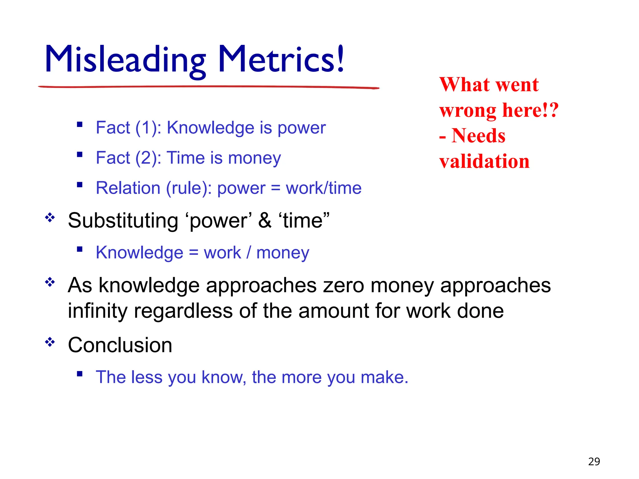 Misleading Metrics!
 Fact (1): Knowledge is power
 Fact (2): Time is money
 Relation (rule): power = work/time
 Substituting ‘power’ & ‘time”
 Knowledge = work / money
 As knowledge approaches zero money approaches
infinity regardless of the amount for work done
 Conclusion
 The less you know, the more you make.
29
What went
wrong here!?
- Needs
validation
 