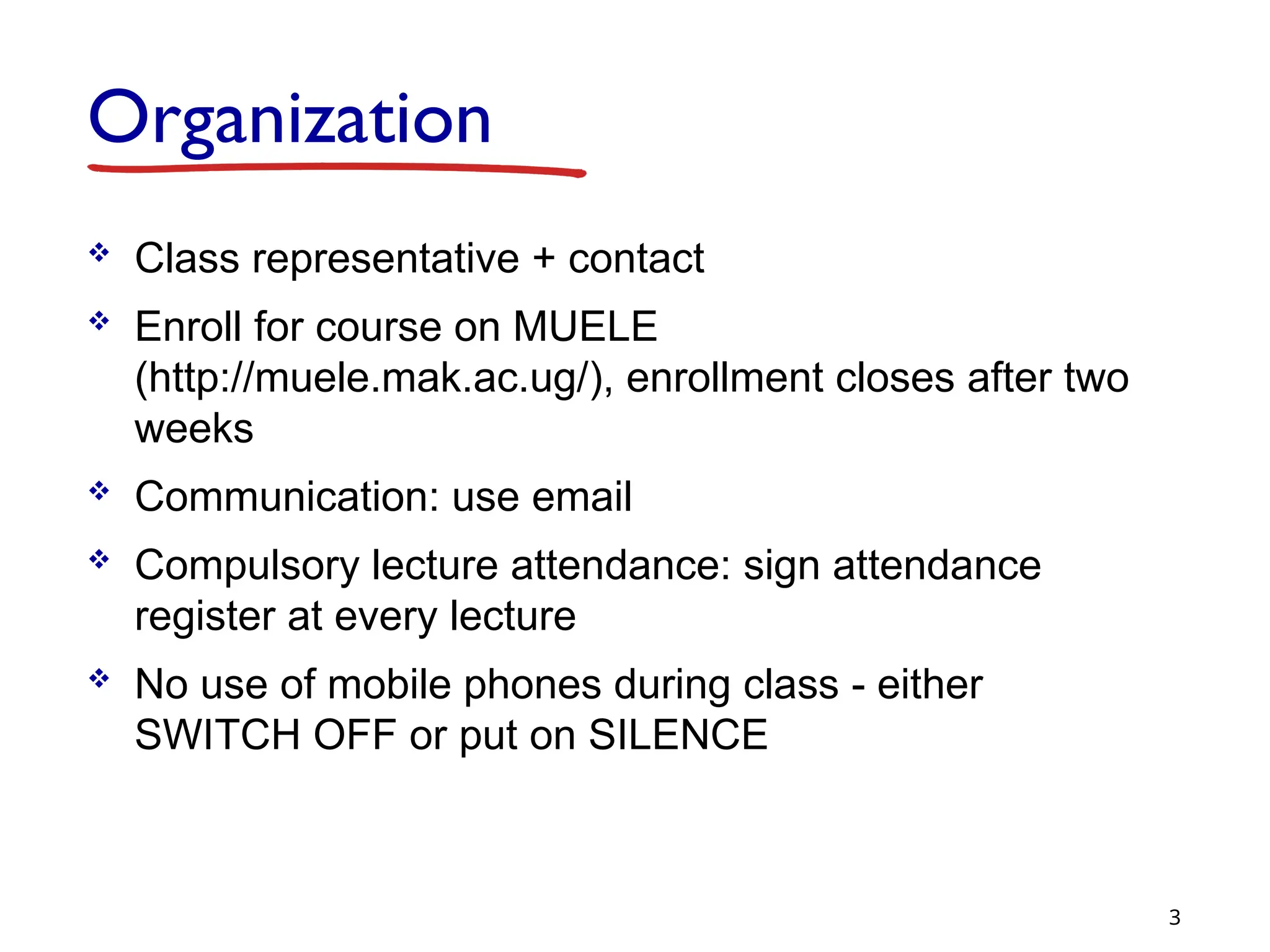 Organization
 Class representative + contact
 Enroll for course on MUELE
(http://muele.mak.ac.ug/), enrollment closes after two
weeks
 Communication: use email
 Compulsory lecture attendance: sign attendance
register at every lecture
 No use of mobile phones during class - either
SWITCH OFF or put on SILENCE
3
 