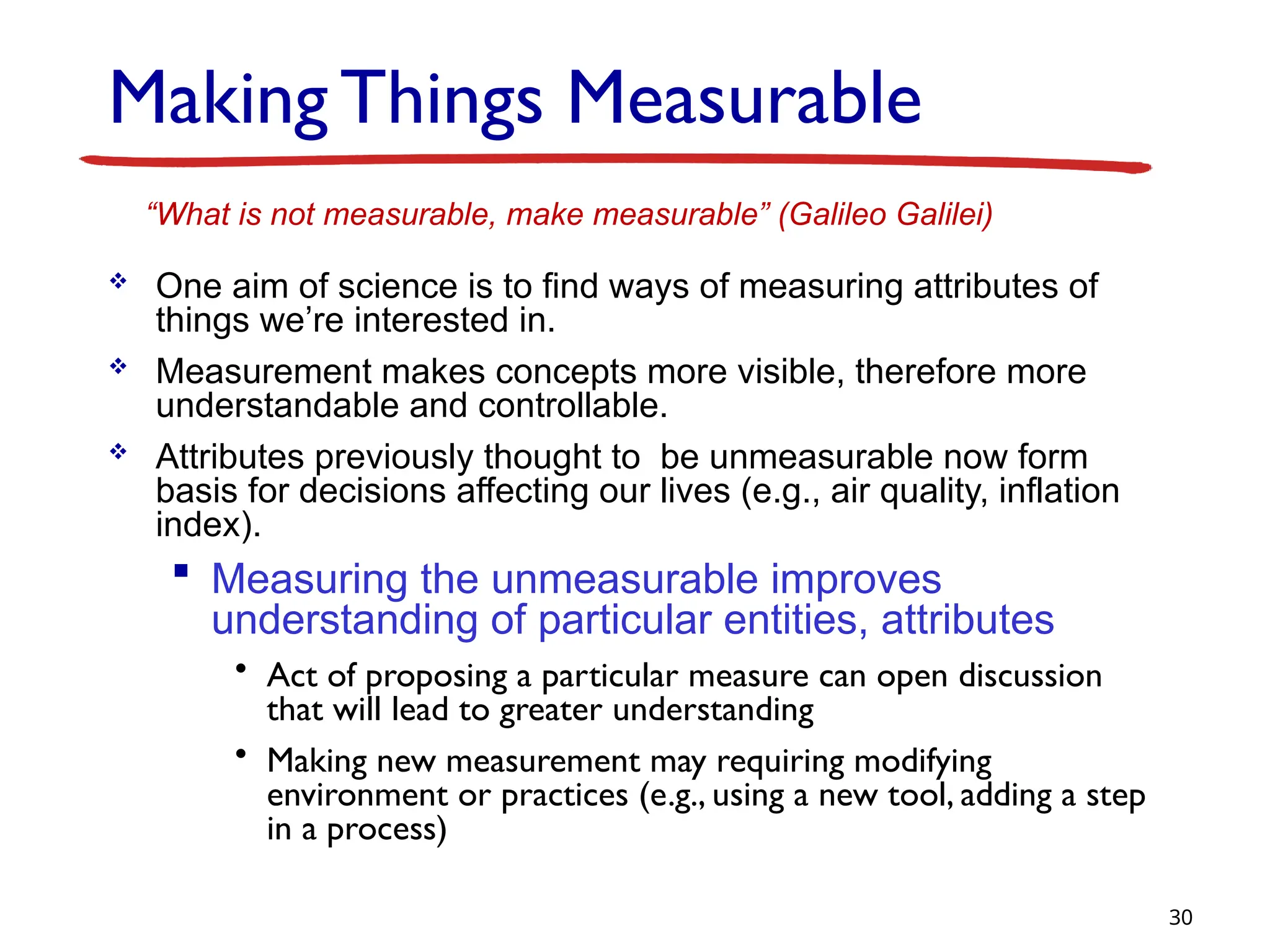 Making Things Measurable
 One aim of science is to find ways of measuring attributes of
things we’re interested in.
 Measurement makes concepts more visible, therefore more
understandable and controllable.
 Attributes previously thought to be unmeasurable now form
basis for decisions affecting our lives (e.g., air quality, inflation
index).
 Measuring the unmeasurable improves
understanding of particular entities, attributes
• Act of proposing a particular measure can open discussion
that will lead to greater understanding
• Making new measurement may requiring modifying
environment or practices (e.g., using a new tool, adding a step
in a process)
30
“What is not measurable, make measurable” (Galileo Galilei)
 