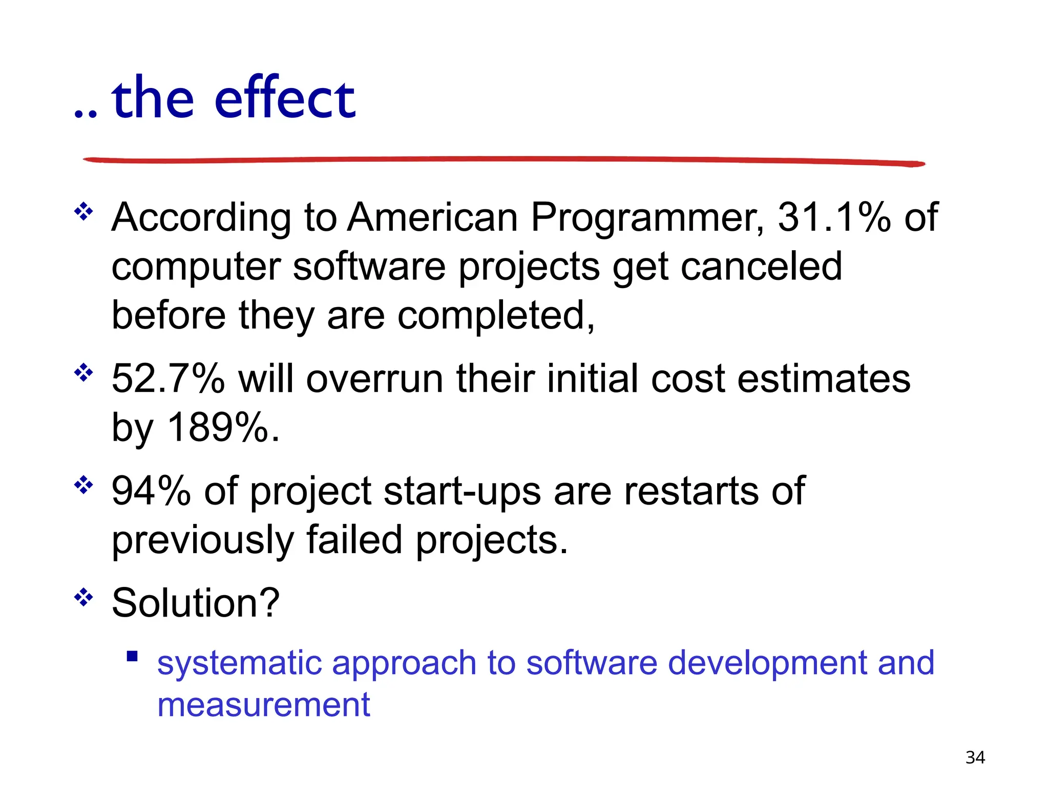 .. the effect
 According to American Programmer, 31.1% of
computer software projects get canceled
before they are completed,
 52.7% will overrun their initial cost estimates
by 189%.
 94% of project start-ups are restarts of
previously failed projects.
 Solution?
 systematic approach to software development and
measurement
34
 