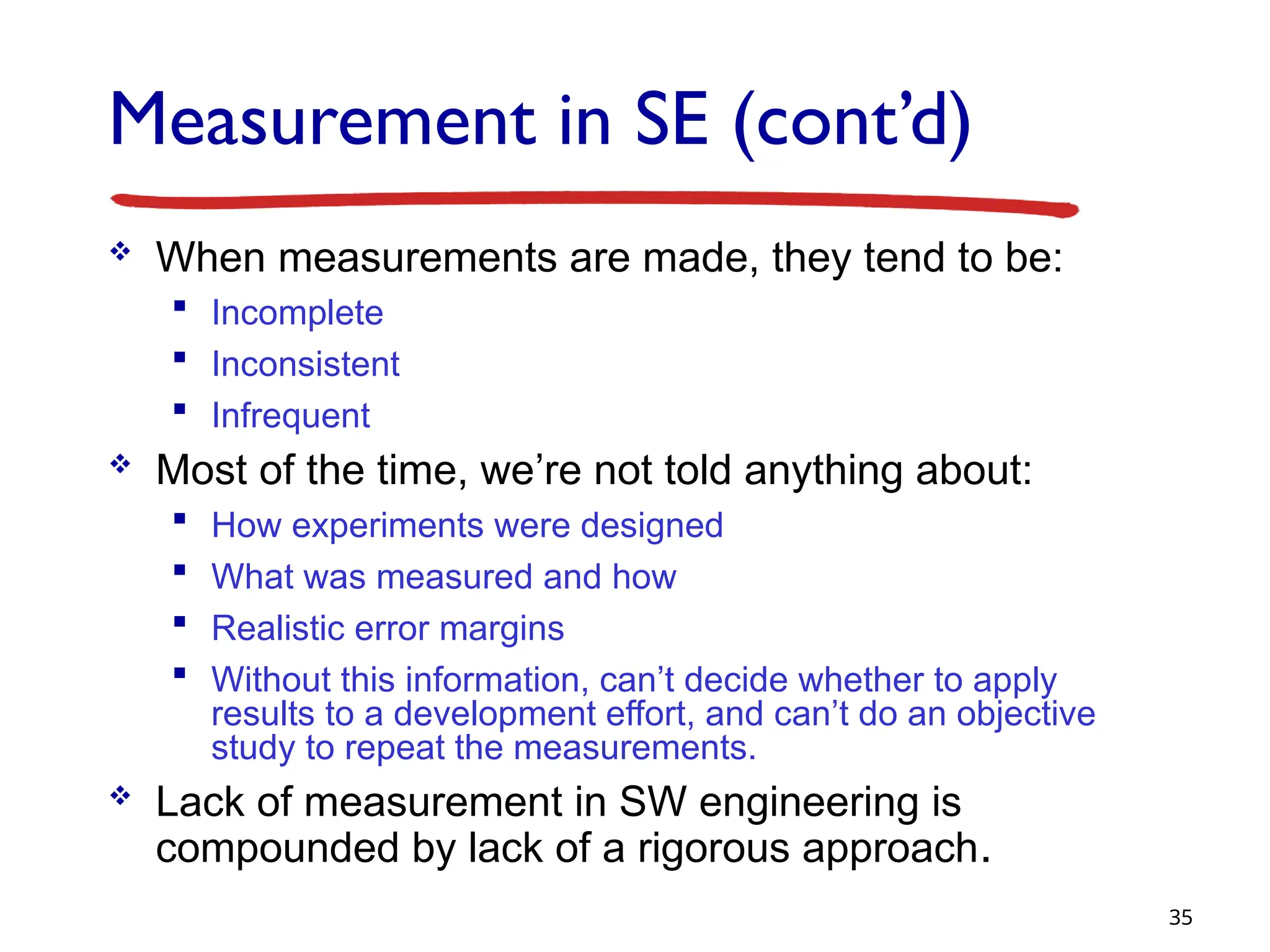 Measurement in SE (cont’d)
 When measurements are made, they tend to be:
 Incomplete
 Inconsistent
 Infrequent
 Most of the time, we’re not told anything about:
 How experiments were designed
 What was measured and how
 Realistic error margins
 Without this information, can’t decide whether to apply
results to a development effort, and can’t do an objective
study to repeat the measurements.
 Lack of measurement in SW engineering is
compounded by lack of a rigorous approach.
35
 