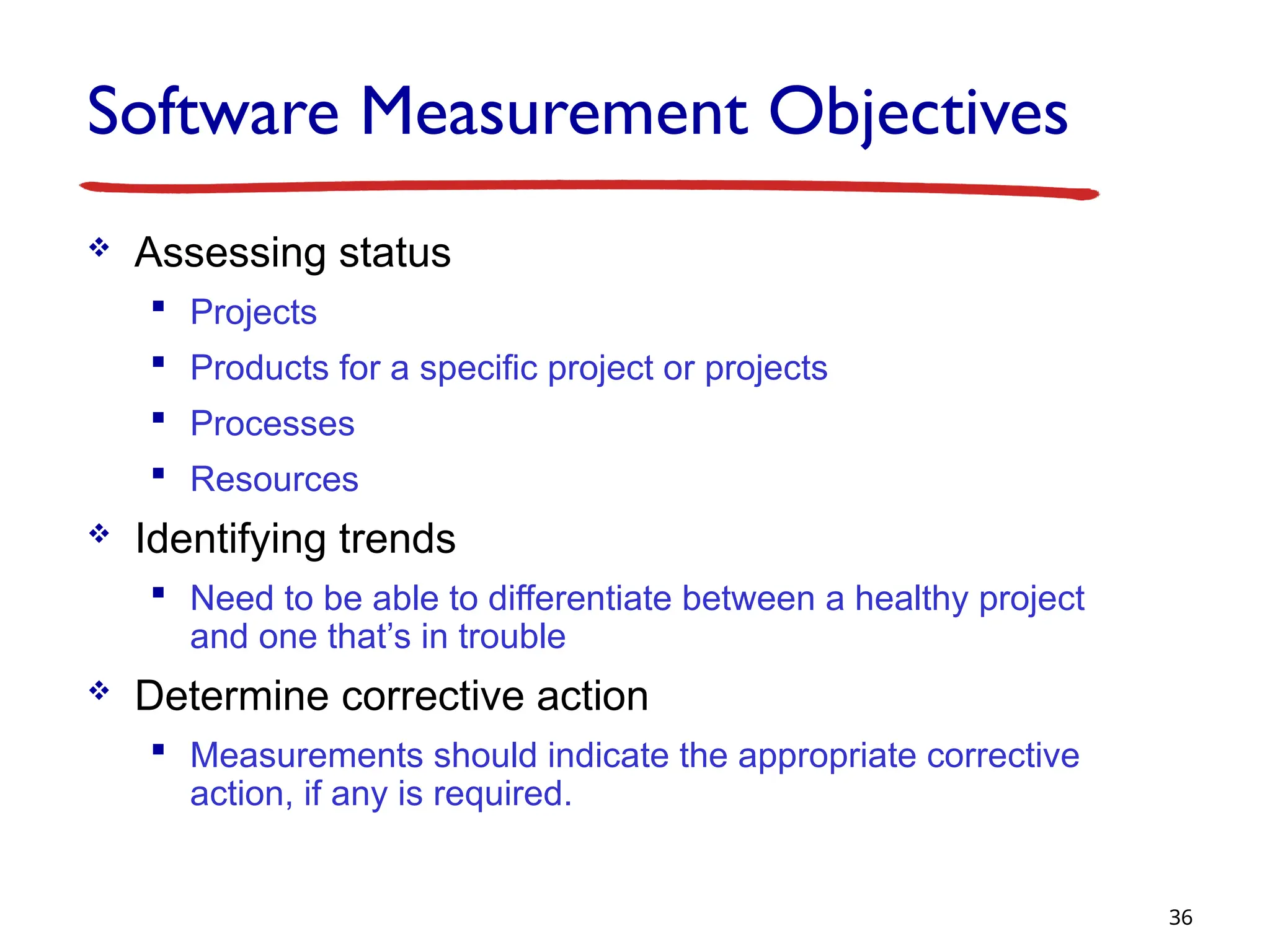 Software Measurement Objectives
 Assessing status
 Projects
 Products for a specific project or projects
 Processes
 Resources
 Identifying trends
 Need to be able to differentiate between a healthy project
and one that’s in trouble
 Determine corrective action
 Measurements should indicate the appropriate corrective
action, if any is required.
36
 