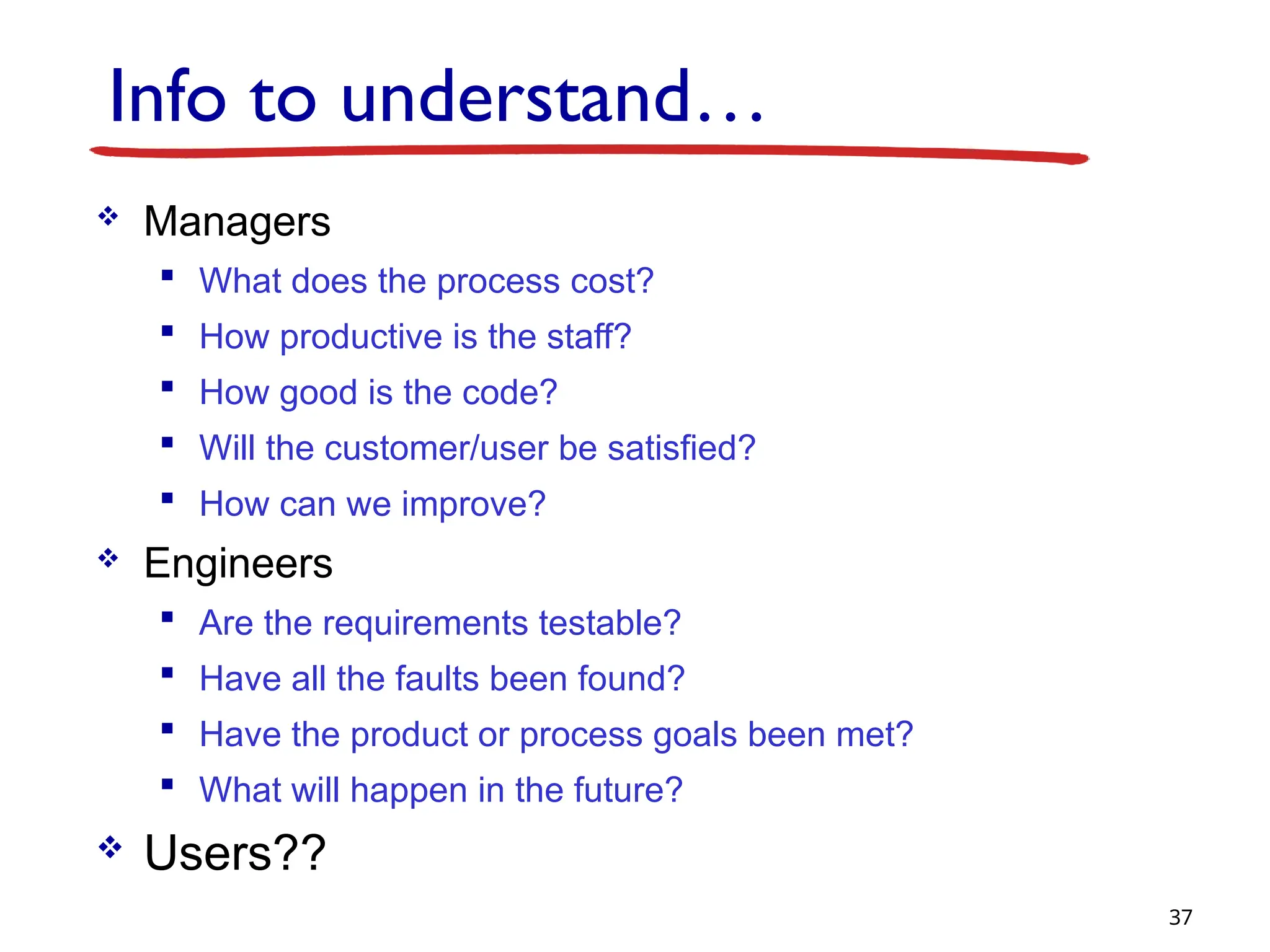 Info to understand…
 Managers
 What does the process cost?
 How productive is the staff?
 How good is the code?
 Will the customer/user be satisfied?
 How can we improve?
 Engineers
 Are the requirements testable?
 Have all the faults been found?
 Have the product or process goals been met?
 What will happen in the future?
 Users??
37
 