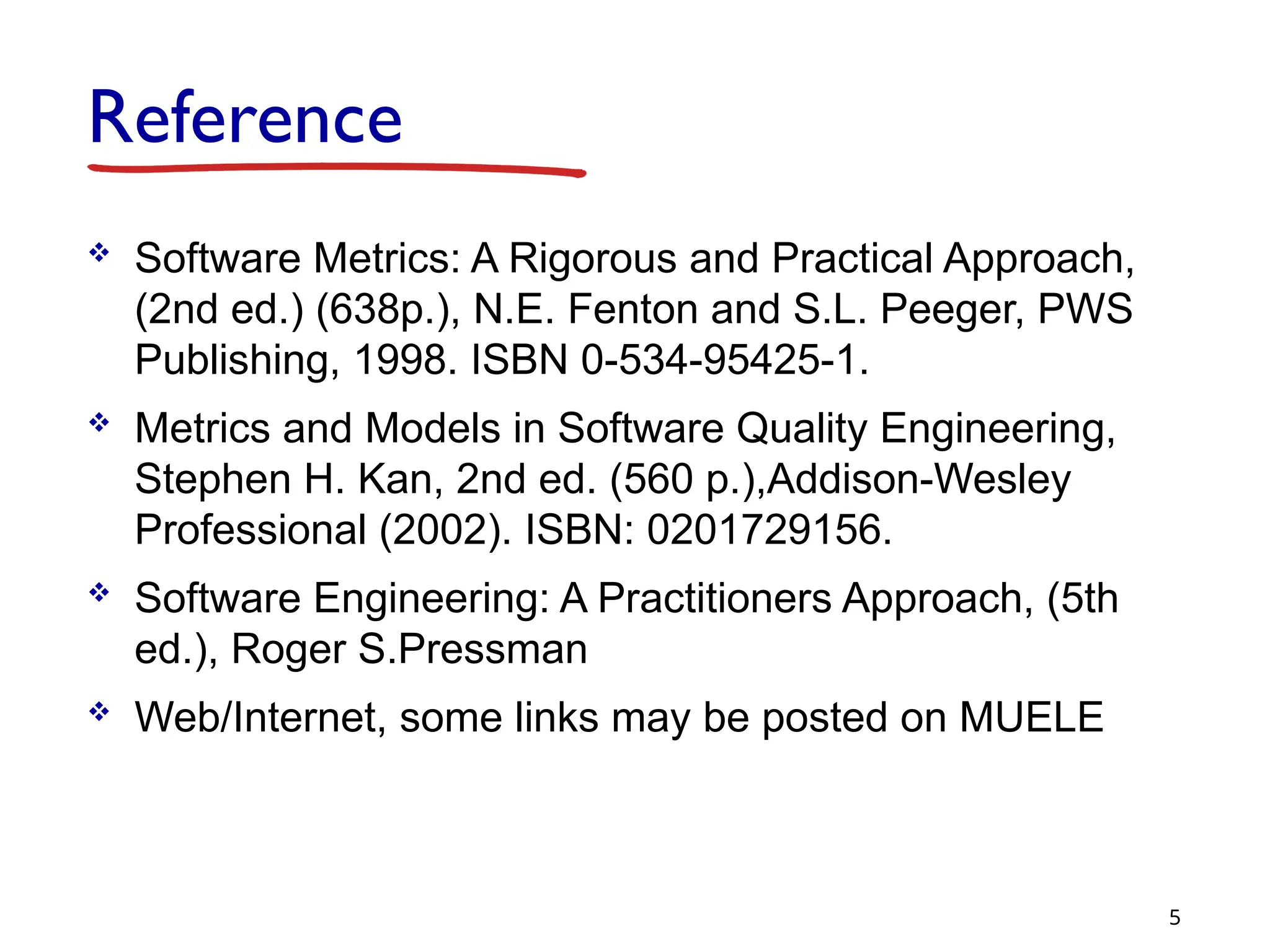 Reference
 Software Metrics: A Rigorous and Practical Approach,
(2nd ed.) (638p.), N.E. Fenton and S.L. Peeger, PWS
Publishing, 1998. ISBN 0-534-95425-1.
 Metrics and Models in Software Quality Engineering,
Stephen H. Kan, 2nd ed. (560 p.),Addison-Wesley
Professional (2002). ISBN: 0201729156.
 Software Engineering: A Practitioners Approach, (5th
ed.), Roger S.Pressman
 Web/Internet, some links may be posted on MUELE
5
 