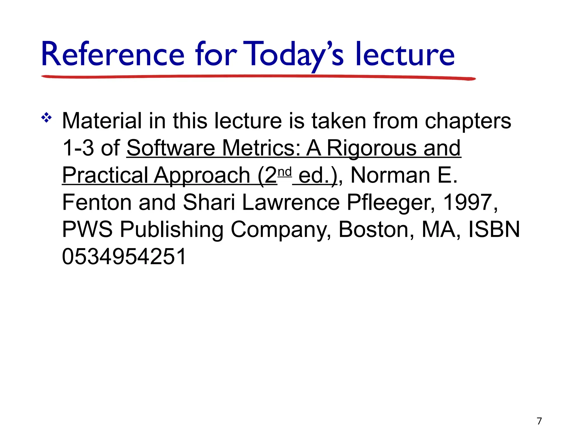 Reference for Today’s lecture
 Material in this lecture is taken from chapters
1-3 of Software Metrics: A Rigorous and
Practical Approach (2nd
ed.), Norman E.
Fenton and Shari Lawrence Pfleeger, 1997,
PWS Publishing Company, Boston, MA, ISBN
0534954251
7
 