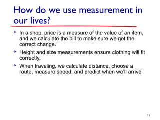 How do we use measurement in
our lives?
 In a shop, price is a measure of the value of an item,
and we calculate the bill to make sure we get the
correct change.
 Height and size measurements ensure clothing will fit
correctly.
 When traveling, we calculate distance, choose a
route, measure speed, and predict when we’ll arrive
11
 