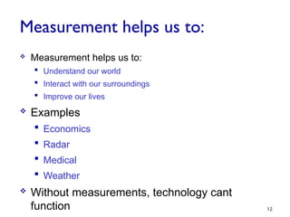 Measurement helps us to:
 Measurement helps us to:
 Understand our world
 Interact with our surroundings
 Improve our lives
 Examples
 Economics
 Radar
 Medical
 Weather
 Without measurements, technology cant
function 12
 