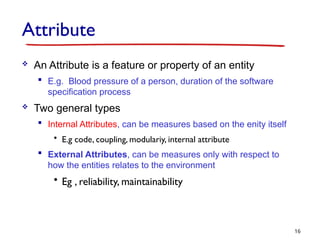 Attribute
 An Attribute is a feature or property of an entity
 E.g. Blood pressure of a person, duration of the software
specification process
 Two general types
 Internal Attributes, can be measures based on the enity itself
• E.g code, coupling, modulariy, internal attribute
 External Attributes, can be measures only with respect to
how the entities relates to the environment
• Eg , reliability, maintainability
16
 