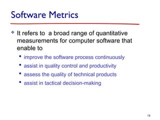 Software Metrics
 It refers to a broad range of quantitative
measurements for computer software that
enable to
 improve the software process continuously
 assist in quality control and productivity
 assess the quality of technical products
 assist in tactical decision-making
18
 