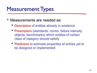 Measurement Types
 Measurements are needed as:
 Descriptors of entities already in existence
 Prescriptors (standards, norms, failure intensity
objects, benchmarks) which entities of certain
class of category should satisfy
 Predictors to estimate properties of entries yet to
be designed or implemented
20
 