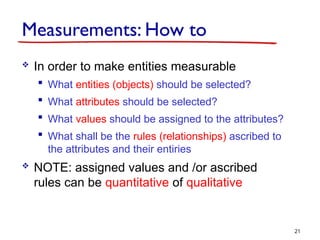 Measurements: How to
 In order to make entities measurable
 What entities (objects) should be selected?
 What attributes should be selected?
 What values should be assigned to the attributes?
 What shall be the rules (relationships) ascribed to
the attributes and their entiries
 NOTE: assigned values and /or ascribed
rules can be quantitative of qualitative
21
 