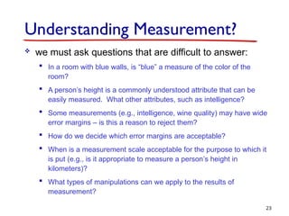 Understanding Measurement?
 we must ask questions that are difficult to answer:
 In a room with blue walls, is “blue” a measure of the color of the
room?
 A person’s height is a commonly understood attribute that can be
easily measured. What other attributes, such as intelligence?
 Some measurements (e.g., intelligence, wine quality) may have wide
error margins – is this a reason to reject them?
 How do we decide which error margins are acceptable?
 When is a measurement scale acceptable for the purpose to which it
is put (e.g., is it appropriate to measure a person’s height in
kilometers)?
 What types of manipulations can we apply to the results of
measurement?
23
 