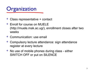 Organization
 Class representative + contact
 Enroll for course on MUELE
(http://muele.mak.ac.ug/), enrollment closes after two
weeks
 Communication: use email
 Compulsory lecture attendance: sign attendance
register at every lecture
 No use of mobile phones during class - either
SWITCH OFF or put on SILENCE
3
 