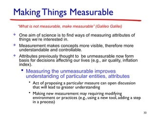 Making Things Measurable
 One aim of science is to find ways of measuring attributes of
things we’re interested in.
 Measurement makes concepts more visible, therefore more
understandable and controllable.
 Attributes previously thought to be unmeasurable now form
basis for decisions affecting our lives (e.g., air quality, inflation
index).
 Measuring the unmeasurable improves
understanding of particular entities, attributes
• Act of proposing a particular measure can open discussion
that will lead to greater understanding
• Making new measurement may requiring modifying
environment or practices (e.g., using a new tool, adding a step
in a process)
30
“What is not measurable, make measurable” (Galileo Galilei)
 