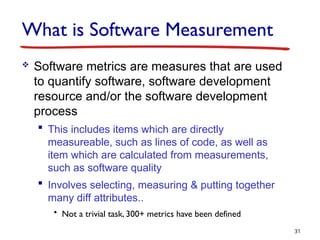 What is Software Measurement
 Software metrics are measures that are used
to quantify software, software development
resource and/or the software development
process
 This includes items which are directly
measureable, such as lines of code, as well as
item which are calculated from measurements,
such as software quality
 Involves selecting, measuring & putting together
many diff attributes..
• Not a trivial task, 300+ metrics have been defined
31
 