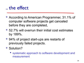 .. the effect
 According to American Programmer, 31.1% of
computer software projects get canceled
before they are completed,
 52.7% will overrun their initial cost estimates
by 189%.
 94% of project start-ups are restarts of
previously failed projects.
 Solution?
 systematic approach to software development and
measurement
34
 