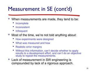 Measurement in SE (cont’d)
 When measurements are made, they tend to be:
 Incomplete
 Inconsistent
 Infrequent
 Most of the time, we’re not told anything about:
 How experiments were designed
 What was measured and how
 Realistic error margins
 Without this information, can’t decide whether to apply
results to a development effort, and can’t do an objective
study to repeat the measurements.
 Lack of measurement in SW engineering is
compounded by lack of a rigorous approach.
35
 