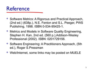 Reference
 Software Metrics: A Rigorous and Practical Approach,
(2nd ed.) (638p.), N.E. Fenton and S.L. Peeger, PWS
Publishing, 1998. ISBN 0-534-95425-1.
 Metrics and Models in Software Quality Engineering,
Stephen H. Kan, 2nd ed. (560 p.),Addison-Wesley
Professional (2002). ISBN: 0201729156.
 Software Engineering: A Practitioners Approach, (5th
ed.), Roger S.Pressman
 Web/Internet, some links may be posted on MUELE
5
 