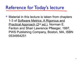 Reference for Today’s lecture
 Material in this lecture is taken from chapters
1-3 of Software Metrics: A Rigorous and
Practical Approach (2nd
ed.), Norman E.
Fenton and Shari Lawrence Pfleeger, 1997,
PWS Publishing Company, Boston, MA, ISBN
0534954251
7
 