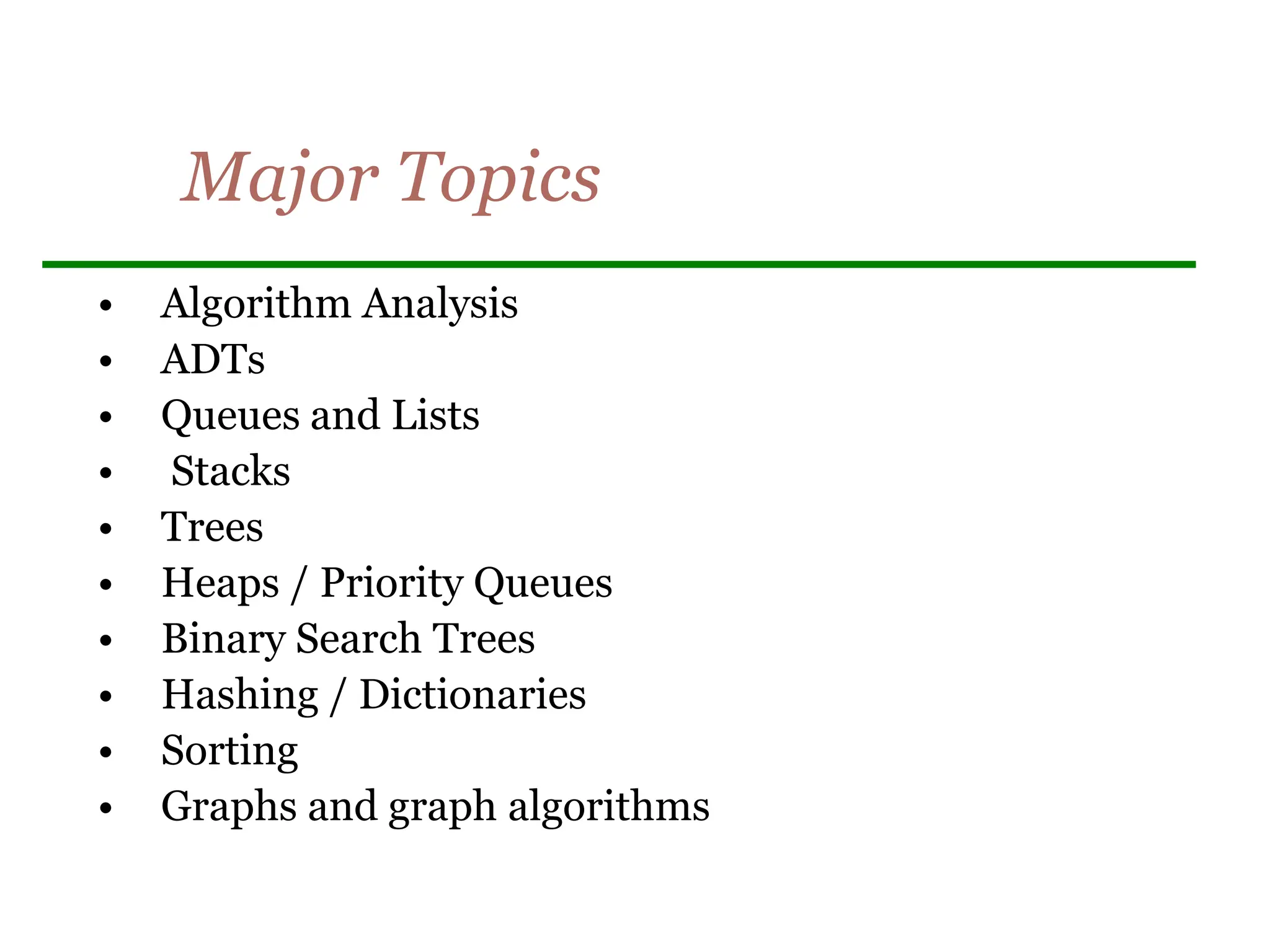 Major Topics
• Algorithm Analysis
• ADTs
• Queues and Lists
• Stacks
• Trees
• Heaps / Priority Queues
• Binary Search Trees
• Hashing / Dictionaries
• Sorting
• Graphs and graph algorithms
 