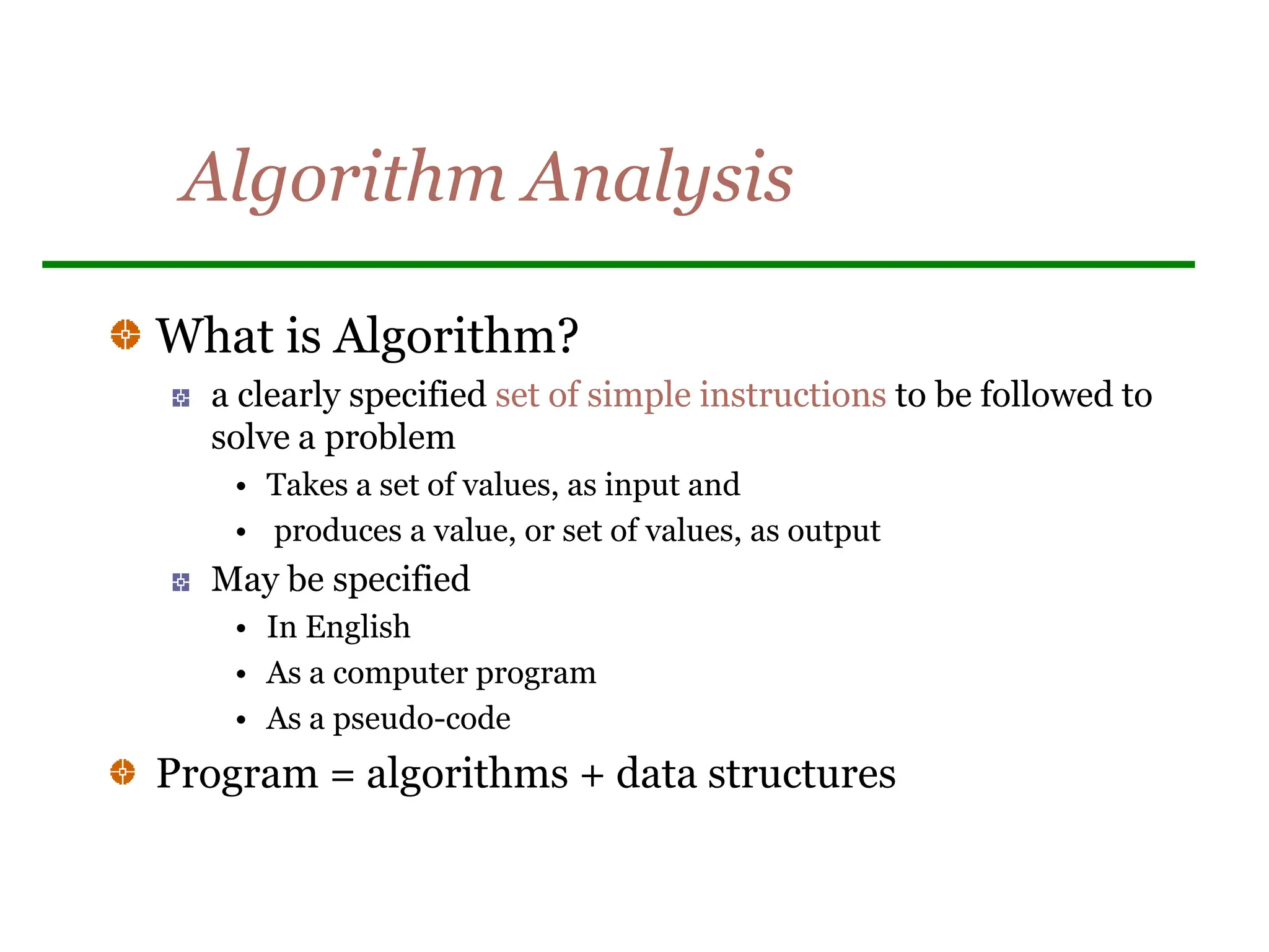 Algorithm Analysis
What is Algorithm?
a clearly specified set of simple instructions to be followed to
solve a problem
• Takes a set of values, as input and
• produces a value, or set of values, as output
May be specified
• In English
• As a computer program
• As a pseudo-code
Program = algorithms + data structures
 