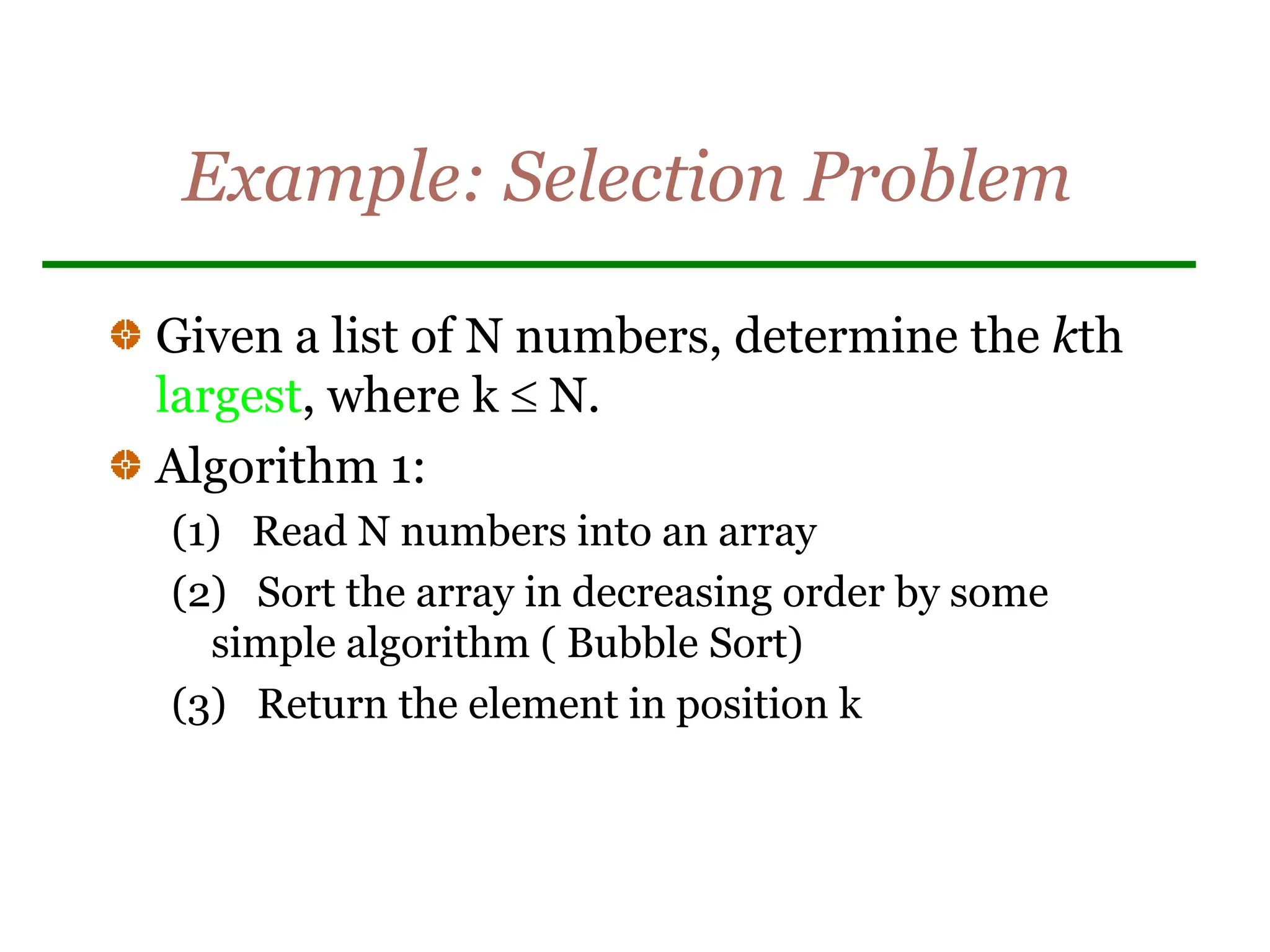 Example: Selection Problem
Given a list of N numbers, determine the kth
largest, where k  N.
Algorithm 1:
(1) Read N numbers into an array
(2) Sort the array in decreasing order by some
simple algorithm ( Bubble Sort)
(3) Return the element in position k
 