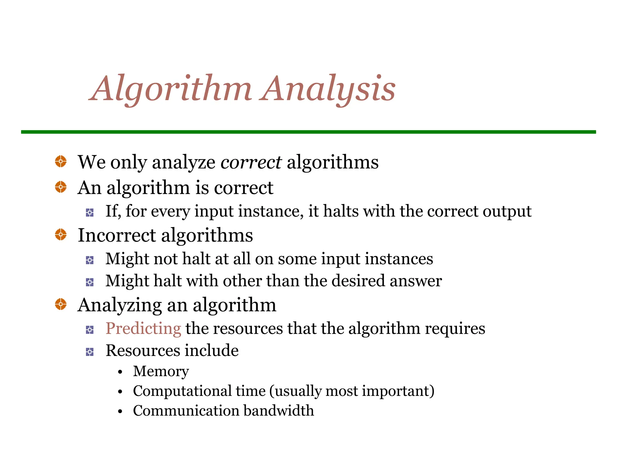 Algorithm Analysis
We only analyze correct algorithms
An algorithm is correct
If, for every input instance, it halts with the correct output
Incorrect algorithms
Might not halt at all on some input instances
Might halt with other than the desired answer
Analyzing an algorithm
Predicting the resources that the algorithm requires
Resources include
• Memory
• Computational time (usually most important)
• Communication bandwidth
 