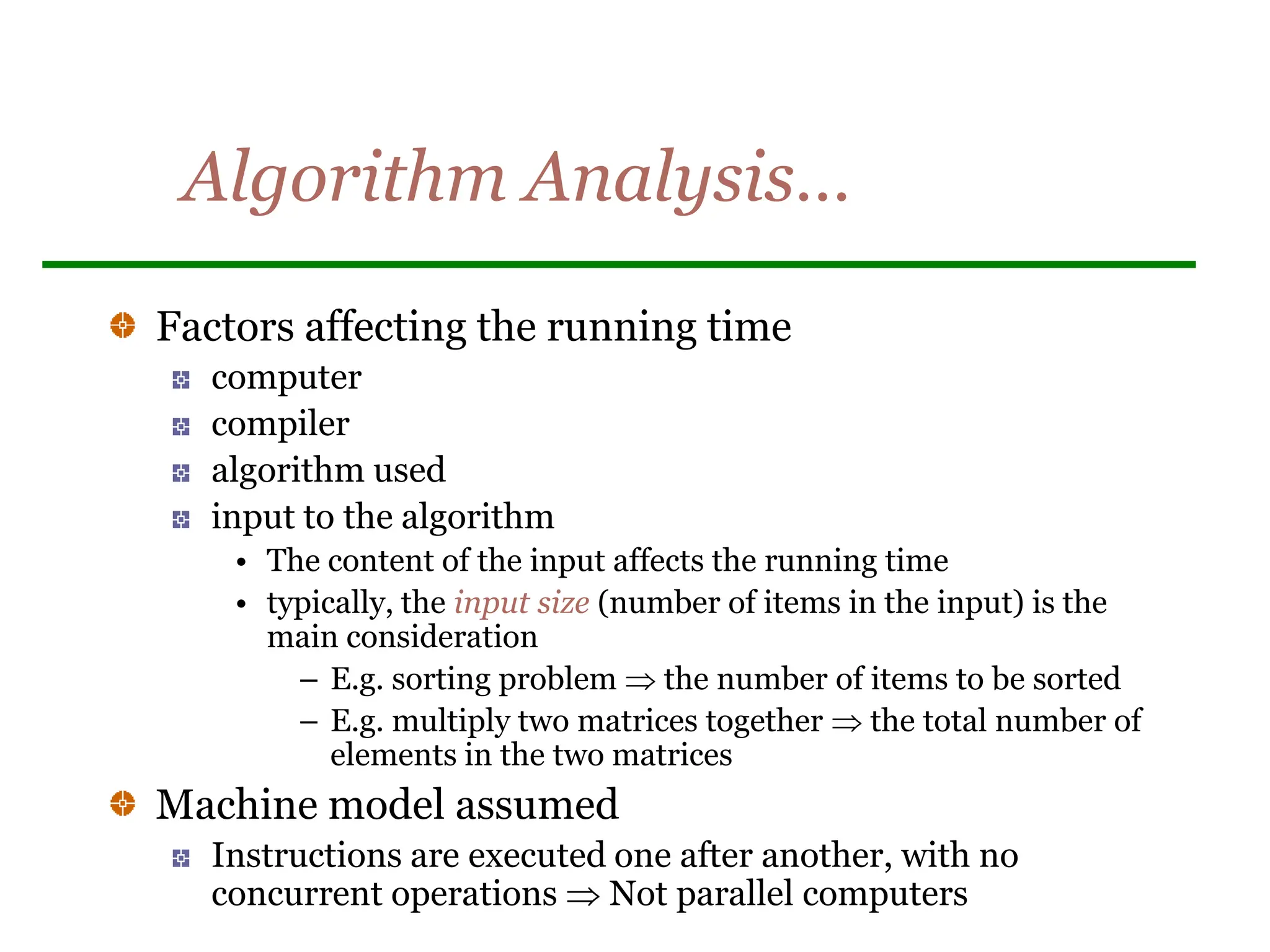 Algorithm Analysis…
Factors affecting the running time
computer
compiler
algorithm used
input to the algorithm
• The content of the input affects the running time
• typically, the input size (number of items in the input) is the
main consideration
– E.g. sorting problem  the number of items to be sorted
– E.g. multiply two matrices together  the total number of
elements in the two matrices
Machine model assumed
Instructions are executed one after another, with no
concurrent operations  Not parallel computers
 