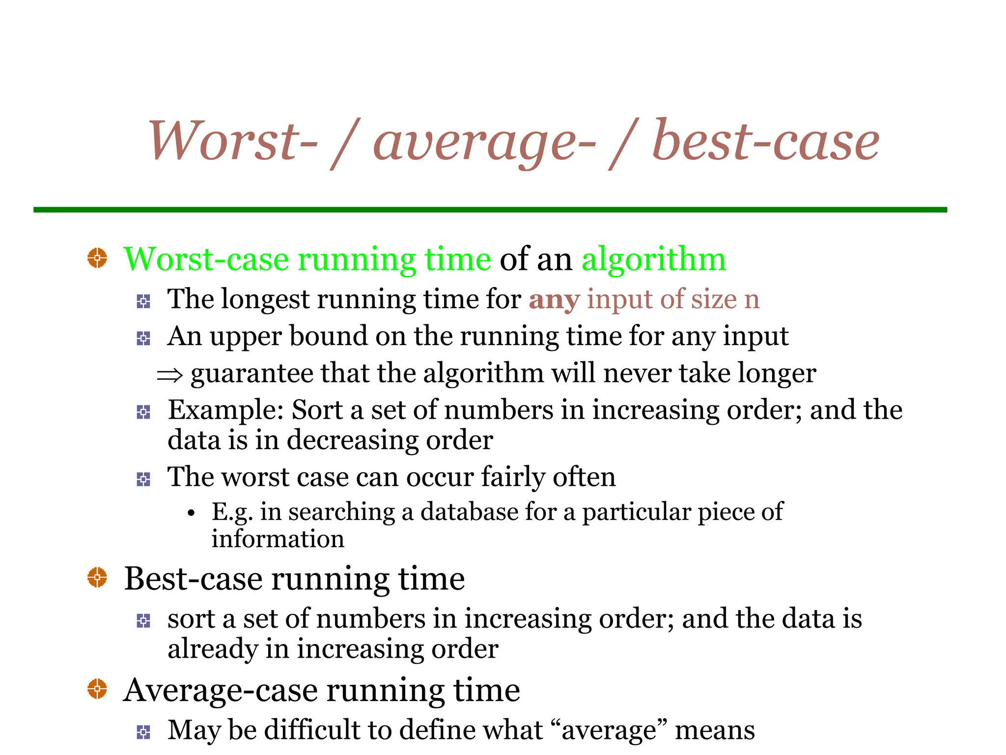 Worst- / average- / best-case
Worst-case running time of an algorithm
The longest running time for any input of size n
An upper bound on the running time for any input
 guarantee that the algorithm will never take longer
Example: Sort a set of numbers in increasing order; and the
data is in decreasing order
The worst case can occur fairly often
• E.g. in searching a database for a particular piece of
information
Best-case running time
sort a set of numbers in increasing order; and the data is
already in increasing order
Average-case running time
May be difficult to define what “average” means
 