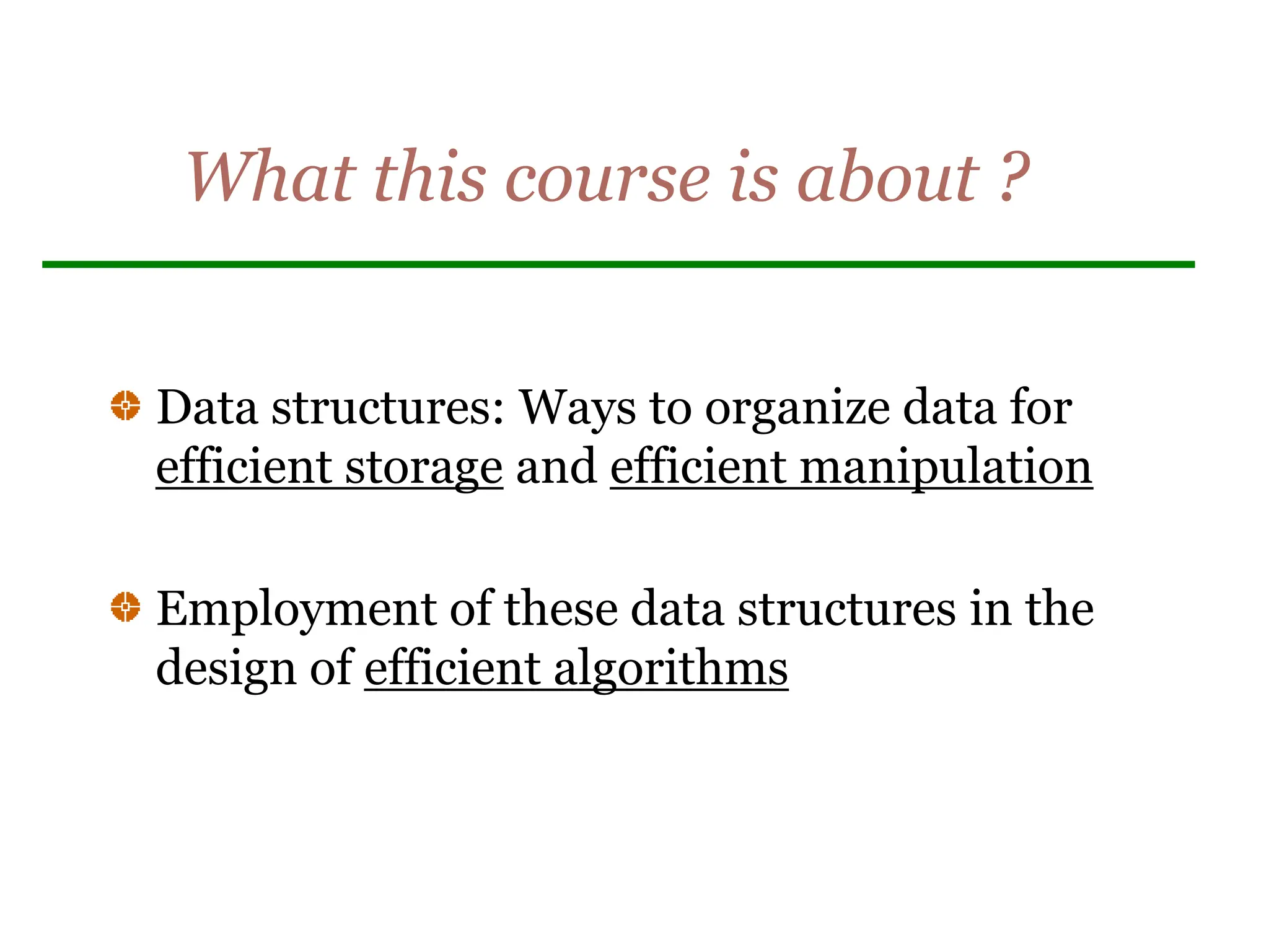 What this course is about ?
Data structures: Ways to organize data for
efficient storage and efficient manipulation
Employment of these data structures in the
design of efficient algorithms
 
