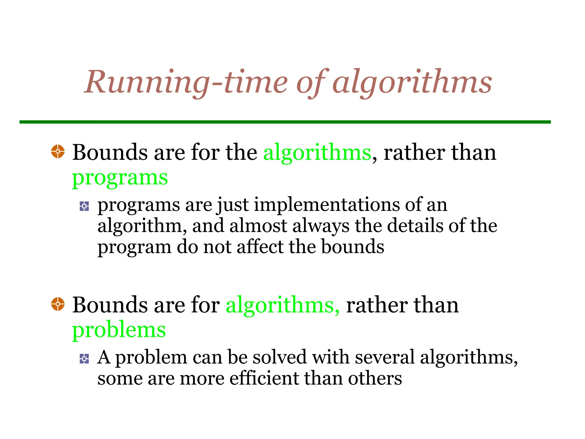 Running-time of algorithms
Bounds are for the algorithms, rather than
programs
programs are just implementations of an
algorithm, and almost always the details of the
program do not affect the bounds
Bounds are for algorithms, rather than
problems
A problem can be solved with several algorithms,
some are more efficient than others
 