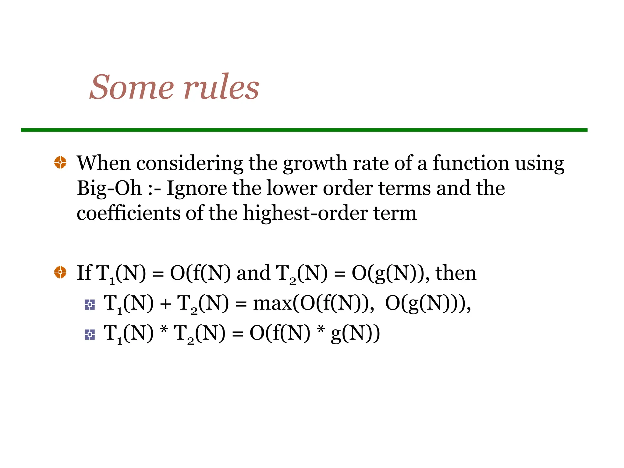 Some rules
When considering the growth rate of a function using
Big-Oh :- Ignore the lower order terms and the
coefficients of the highest-order term
If T1(N) = O(f(N) and T2(N) = O(g(N)), then
T1(N) + T2(N) = max(O(f(N)), O(g(N))),
T1(N) * T2(N) = O(f(N) * g(N))
 