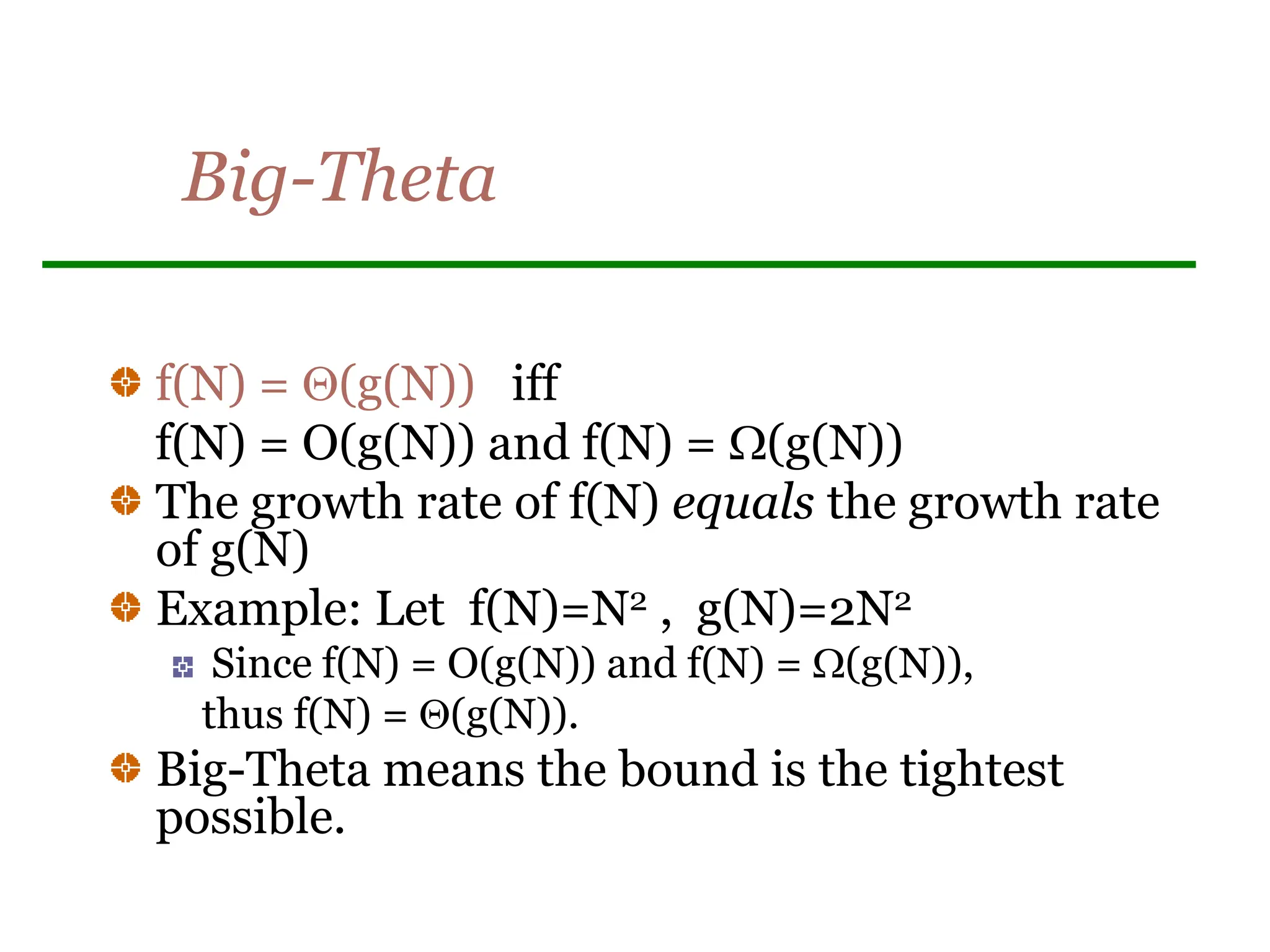 Big-Theta
f(N) = (g(N)) iff
f(N) = O(g(N)) and f(N) = (g(N))
The growth rate of f(N) equals the growth rate
of g(N)
Example: Let f(N)=N2 , g(N)=2N2
Since f(N) = O(g(N)) and f(N) = (g(N)),
thus f(N) = (g(N)).
Big-Theta means the bound is the tightest
possible.
 