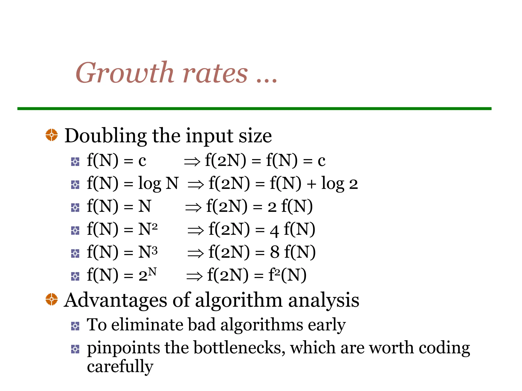 Growth rates …
Doubling the input size
f(N) = c  f(2N) = f(N) = c
f(N) = log N  f(2N) = f(N) + log 2
f(N) = N  f(2N) = 2 f(N)
f(N) = N2  f(2N) = 4 f(N)
f(N) = N3  f(2N) = 8 f(N)
f(N) = 2N  f(2N) = f2(N)
Advantages of algorithm analysis
To eliminate bad algorithms early
pinpoints the bottlenecks, which are worth coding
carefully
 