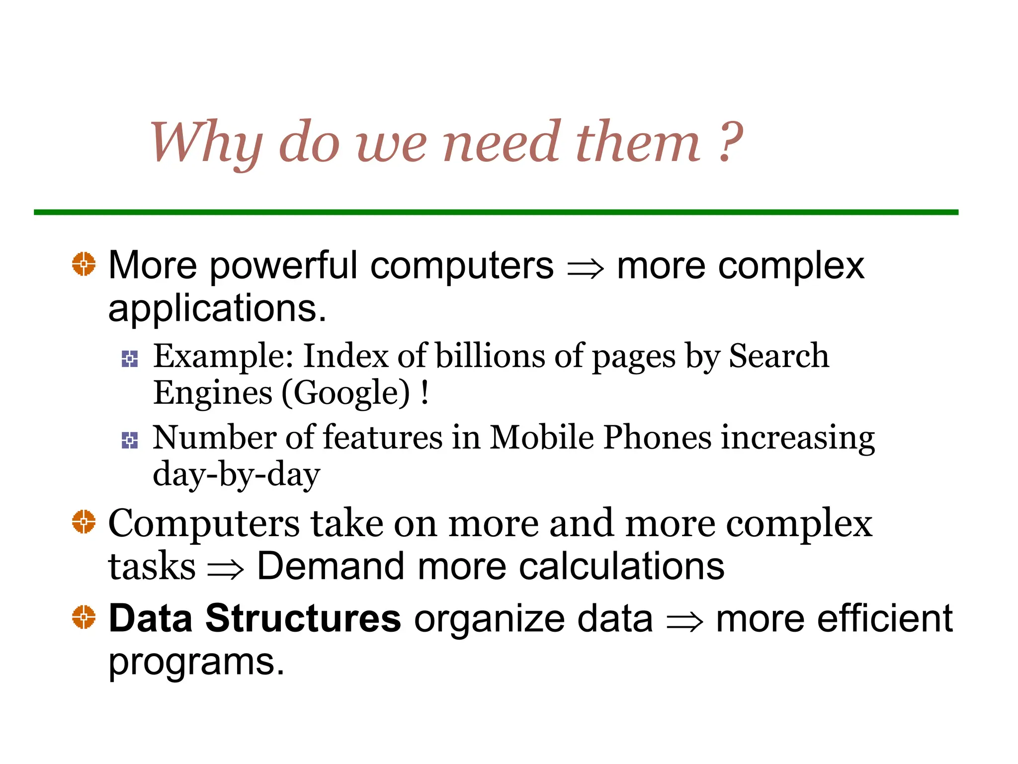 Why do we need them ?
More powerful computers  more complex
applications.
Example: Index of billions of pages by Search
Engines (Google) !
Number of features in Mobile Phones increasing
day-by-day
Computers take on more and more complex
tasks  Demand more calculations
Data Structures organize data  more efficient
programs.
 